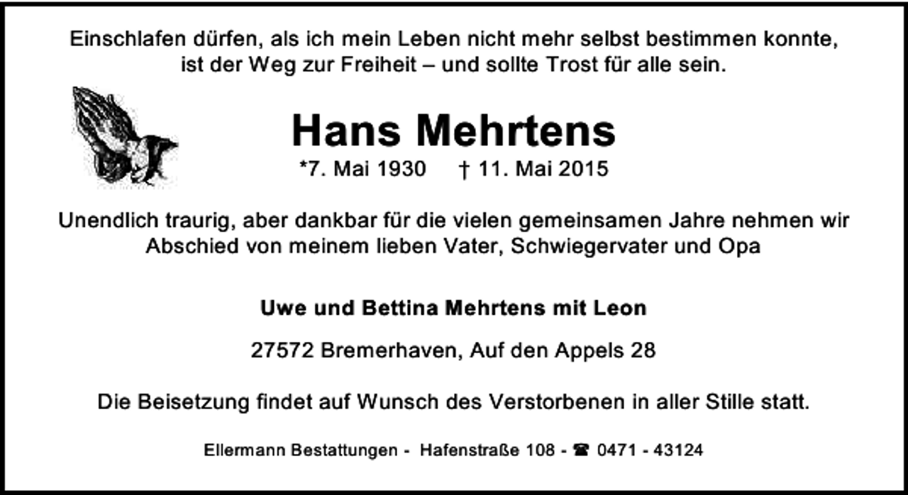 <p>Einschlafen dürfen, als ich mein Leben nicht mehr selbst bestimmen konnte,<br />ist der Weg zur Freiheit – und sollte Trost für alle sein.</p><p>Hans Mehrtens<br />*7. Mai 1930</p><p>† 11. Mai 2015</p><p>Unendlich traurig, aber dankbar für die vielen gemeinsamen Jahre nehmen wir<br />Abschied von meinem lieben Vater, Schwiegervater und Opa<br />Uwe und Bettina Mehrtens mit Leon<br />27572 Bremerhaven, Auf den Appels 28<br />Die Beisetzung findet auf Wunsch des Verstorbenen in aller Stille statt.<br />Ellermann Bestattungen - Hafenstraße 108 -  0471 - 43124</p>