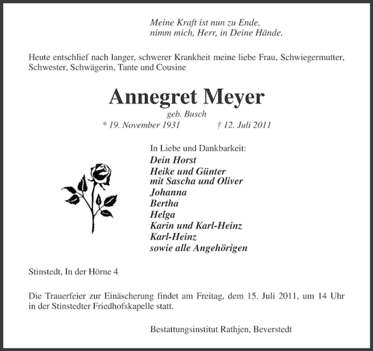 <p>Meine Kraft ist nun zu Ende,<br />nimm mich, Herr, in Deine Hände.<br />Heute entschlief nach langer, schwerer Krankheit meine liebe Frau, Schwiegermutter,<br />Schwester, Schwägerin, Tante und Cousine</p><p>Annegret Meyer<br />geb. Busch<br />* 19. November 1931</p><p>† 12. Juli 2011</p><p>In Liebe und Dankbarkeit:</p><p>Dein Horst<br />Heike und Günter<br />mit Sascha und Oliver<br />Johanna<br />Bertha<br />Helga<br />Karin und Karl-Heinz<br />Karl-Heinz<br />sowie alle Angehörigen<br />Stinstedt, In der Hörne 4<br />Die Trauerfeier zur Einäscherung findet am Freitag, dem 15. Juli 2011, um 14 Uhr<br />in der Stinstedter Friedhofskapelle statt.<br />Bestattungsinstitut Rathjen, Beverstedt</p>