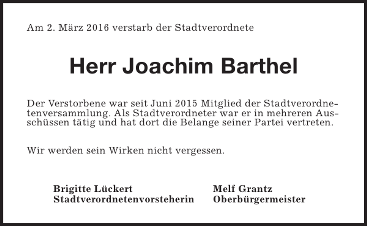 <p>Am 2. März 2016 verstarb der Stadtverordnete</p><p>Herr Joachim Barthel<br />Der Verstorbene war seit Juni 2015 Mitglied der Stadtverordnetenversammlung. Als Stadtverordneter war er in mehreren Ausschüssen tätig und hat dort die Belange seiner Partei vertreten.<br />Wir werden sein Wirken nicht vergessen.<br />Brigitte Lückert<br />Stadtverordnetenvorsteherin</p><p>Melf Grantz<br />Oberbürgermeister</p>