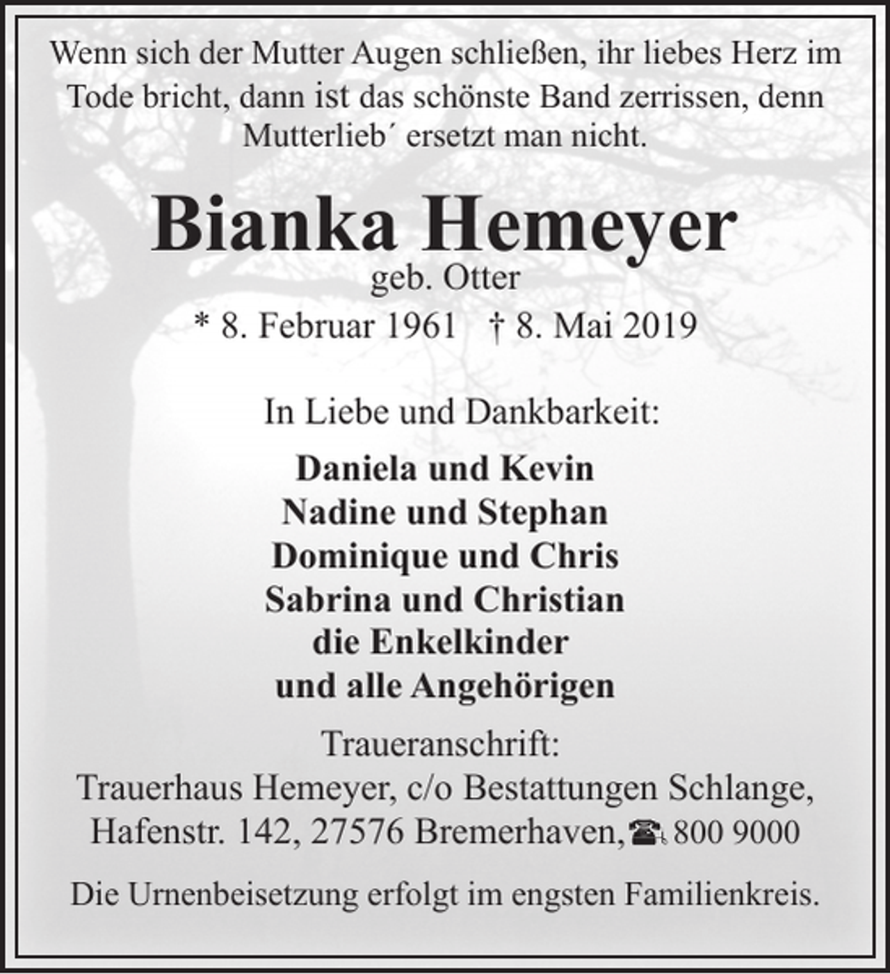 <p>Wenn sich der Mutter Augen schließen, ihr liebes Herz im<br />Tode bricht, dann ist das schönste Band zerrissen, denn<br />Mutterlieb´ ersetzt man nicht.</p><p>Biankageb.Hemeyer<br />Otter<br />* 8. Februar 1961 † 8. Mai 2019<br />In Liebe und Dankbarkeit:<br />Daniela und Kevin<br />Nadine und Stephan<br />Dominique und Chris<br />Sabrina und Christian<br />die Enkelkinder<br />und alle Angehörigen<br />Traueranschrift:<br />Trauerhaus Hemeyer, c/o Bestattungen Schlange,<br />Hafenstr. 142, 27576 Bremerhaven, 800 9000<br />Die Urnenbeisetzung erfolgt im engsten Familienkreis.</p>