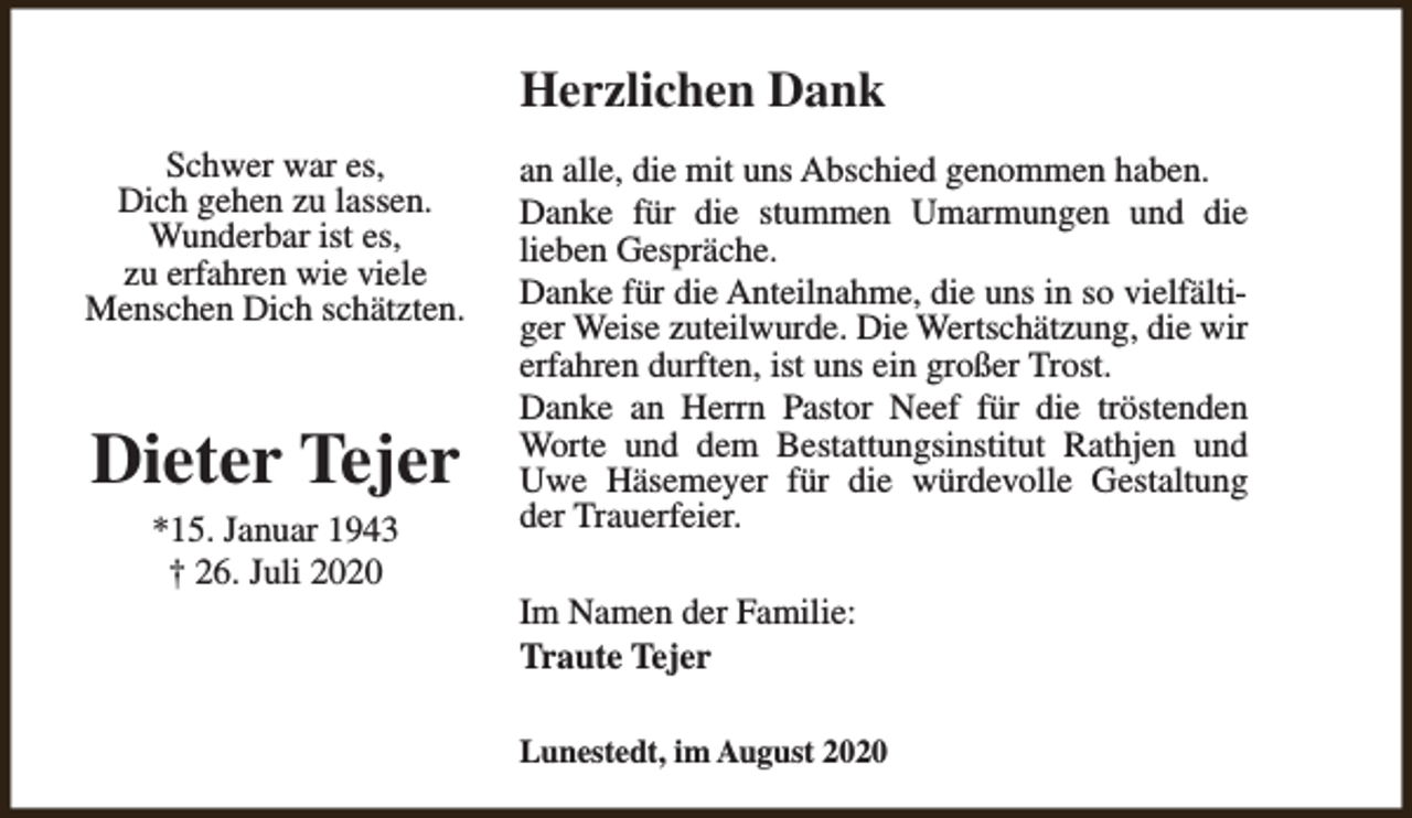 <p>Herzlichen Dank<br />Schwer war es,<br />Dich gehen zu lassen.<br />Wunderbar ist es,<br />zu erfahren wie viele<br />Menschen Dich schätzten.</p><p>Dieter Tejer<br />*15. Januar 1943<br />† 26. Juli 2020</p><p>an alle, die mit uns Abschied genommen haben.<br />Danke für die stummen Umarmungen und die<br />lieben Gespräche.<br />Danke für die Anteilnahme, die uns in so vielfältiger Weise zuteilwurde. Die Wertschätzung, die wir<br />erfahren durften, ist uns ein großer Trost.<br />Danke an Herrn Pastor Neef für die tröstenden<br />Worte und dem Bestattungsinstitut Rathjen und<br />Uwe Häsemeyer für die würdevolle Gestaltung<br />der Trauerfeier.<br />Im Namen der Familie:<br />Traute Tejer<br />Lunestedt, im August 2020</p>