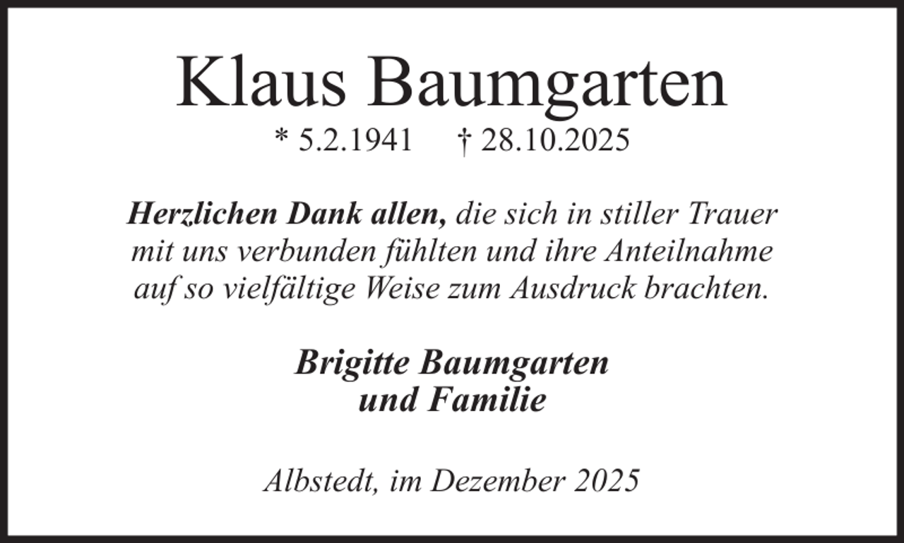 <p>Klaus Baumgarten<br />* 5.2.1941</p><p>† 28.10.2025</p><p>Herzlichen Dank allen, die sich in stiller Trauer<br />mit uns verbunden fühlten und ihre Anteilnahme<br />auf so vielfältige Weise zum Ausdruck brachten.</p><p>Brigitte Baumgarten<br />und Familie<br />Albstedt, im Dezember 2025</p>