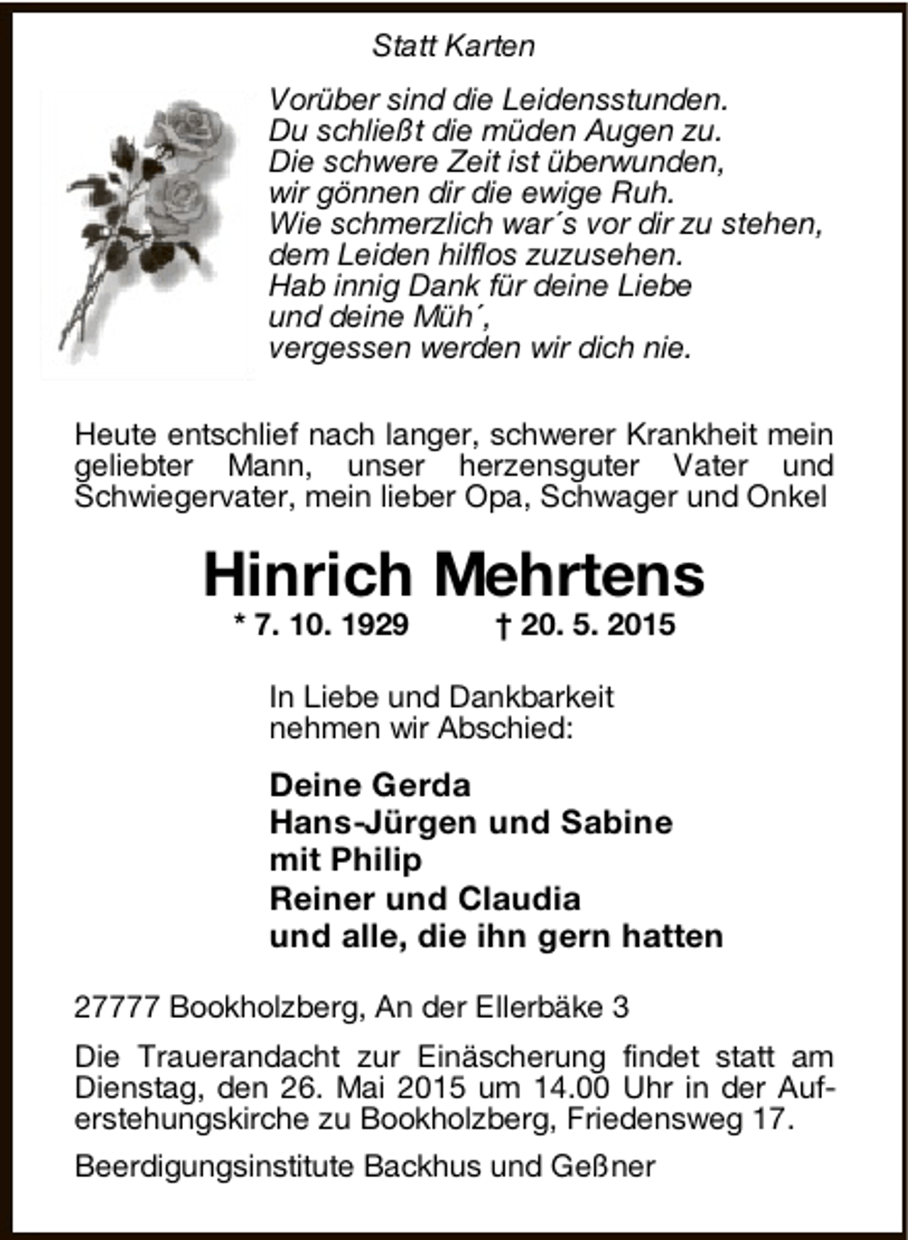 <p>Statt Karten<br />Vorüber sind die Leidensstunden.<br />Du schließ t die müden Augen zu.<br />Die schwere Zeit ist überwunden,<br />wir gönnen dir die ewige Ruh.<br />Wie schmerzlich war´ s vor dir zu stehen,<br />dem Leiden hilflos zuzusehen.<br />Hab innig Dank für deine Liebe<br />und deine Müh´ ,<br />vergessen werden wir dich nie.<br />Heute entschlief nach langer, schwerer Krankheit mein<br />geliebter Mann, unser herzensguter Vater und<br />Schwiegervater, mein lieber Opa, Schwager und Onkel</p><p>Hinrich Mehrtens<br />* 7. 10. 1929</p><p>† 20. 5. 2015</p><p>In Liebe und Dankbarkeit<br />nehmen wir Abschied:</p><p>Deine Gerda<br />Hans-Jürgen und Sabine<br />mit Philip<br />Reiner und Claudia<br />und alle, die ihn gern hatten<br />27777 Bookholzberg, An der Ellerbäke 3<br />Die Trauerandacht zur Einäscherung findet statt am<br />Dienstag, den 26. Mai 2015 um 14.00 Uhr in der Auferstehungskirche zu Bookholzberg, Friedensweg 17.<br />Beerdigungsinstitute Backhus und Geßner</p>