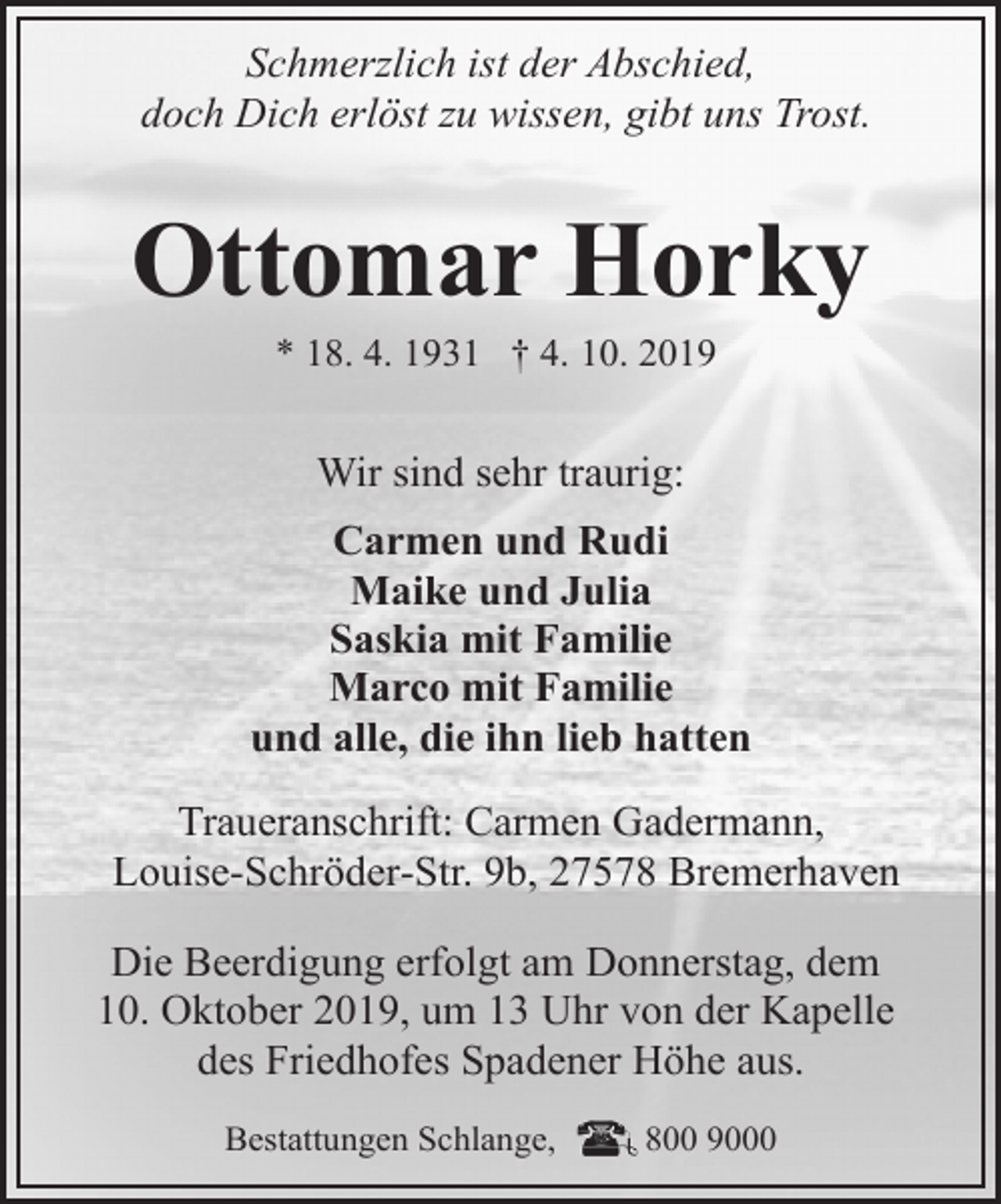 <p>Schmerzlich ist der Abschied,<br />doch Dich erlöst zu wissen, gibt uns Trost.</p><p>Ottomar Horky<br />* 18. 4. 1931 † 4. 10. 2019</p><p>Wir sind sehr traurig:<br />Carmen und Rudi<br />Maike und Julia<br />Saskia mit Familie<br />Marco mit Familie<br />und alle, die ihn lieb hatten<br />Traueranschrift: Carmen Gadermann,<br />Louise-Schröder-Str. 9b, 27578 Bremerhaven<br />Die Beerdigung erfolgt am Donnerstag, dem<br />10. Oktober 2019, um 13 Uhr von der Kapelle<br />des Friedhofes Spadener Höhe aus.<br />Bestattungen Schlange,</p><p>800 9000</p>