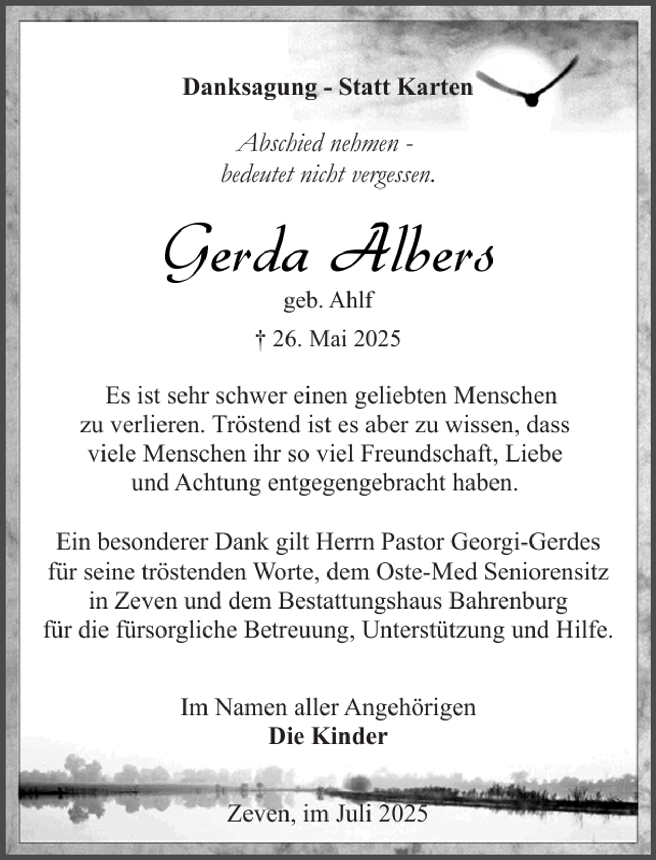 <p>Danksagung - Statt Karten</p><p>Abschied nehmen bedeutet nicht vergessen.</p><p>Gerda Albers<br />geb. Ahlf</p><p>† 26. Mai 2025</p><p>Es ist sehr schwer einen geliebten Menschen<br />zu verlieren. Tröstend ist es aber zu wissen, dass<br />viele Menschen ihr so viel Freundschaft, Liebe<br />und Achtung entgegengebracht haben.<br />Ein besonderer Dank gilt Herrn Pastor Georgi-Gerdes<br />für seine tröstenden Worte, dem Oste-Med Seniorensitz<br />in Zeven und dem Bestattungshaus Bahrenburg<br />für die fürsorgliche Betreuung, Unterstützung und Hilfe.<br />Im Namen aller Angehörigen<br />Die Kinder<br />Zeven, im Juli 2025</p>
