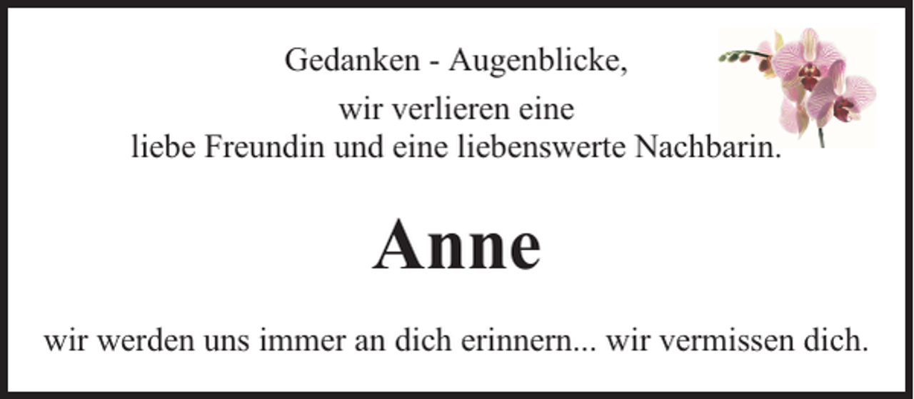 <p>Gedanken - Augenblicke,<br />wir verlieren eine<br />liebe Freundin und eine liebenswerte Nachbarin.</p><p>Anne<br />wir werden uns immer an dich erinnern... wir vermissen dich.</p>