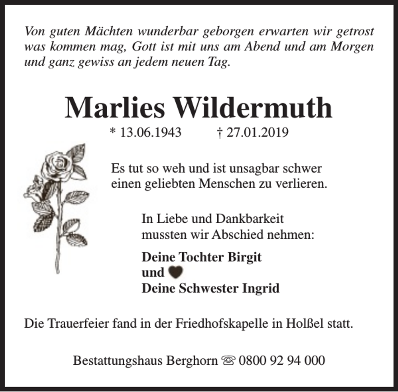<p>Von guten Mächten wunderbar geborgen erwarten wir getrost<br />was kommen mag, Gott ist mit uns am Abend und am Morgen<br />und ganz gewiss an jedem neuen Tag.</p><p>Marlies Wildermuth<br />* 13.06.1943</p><p>† 27.01.2019</p><p>Es tut so weh und ist unsagbar schwer<br />einen geliebten Menschen zu verlieren.<br />In Liebe und Dankbarkeit<br />mussten wir Abschied nehmen:<br />Deine Tochter Birgit<br />und<br />Deine Schwester Ingrid<br />Die Trauerfeier fand in der Friedhofskapelle in Holßel statt.<br />Bestattungshaus Berghorn s 0800 92 94 000</p>
