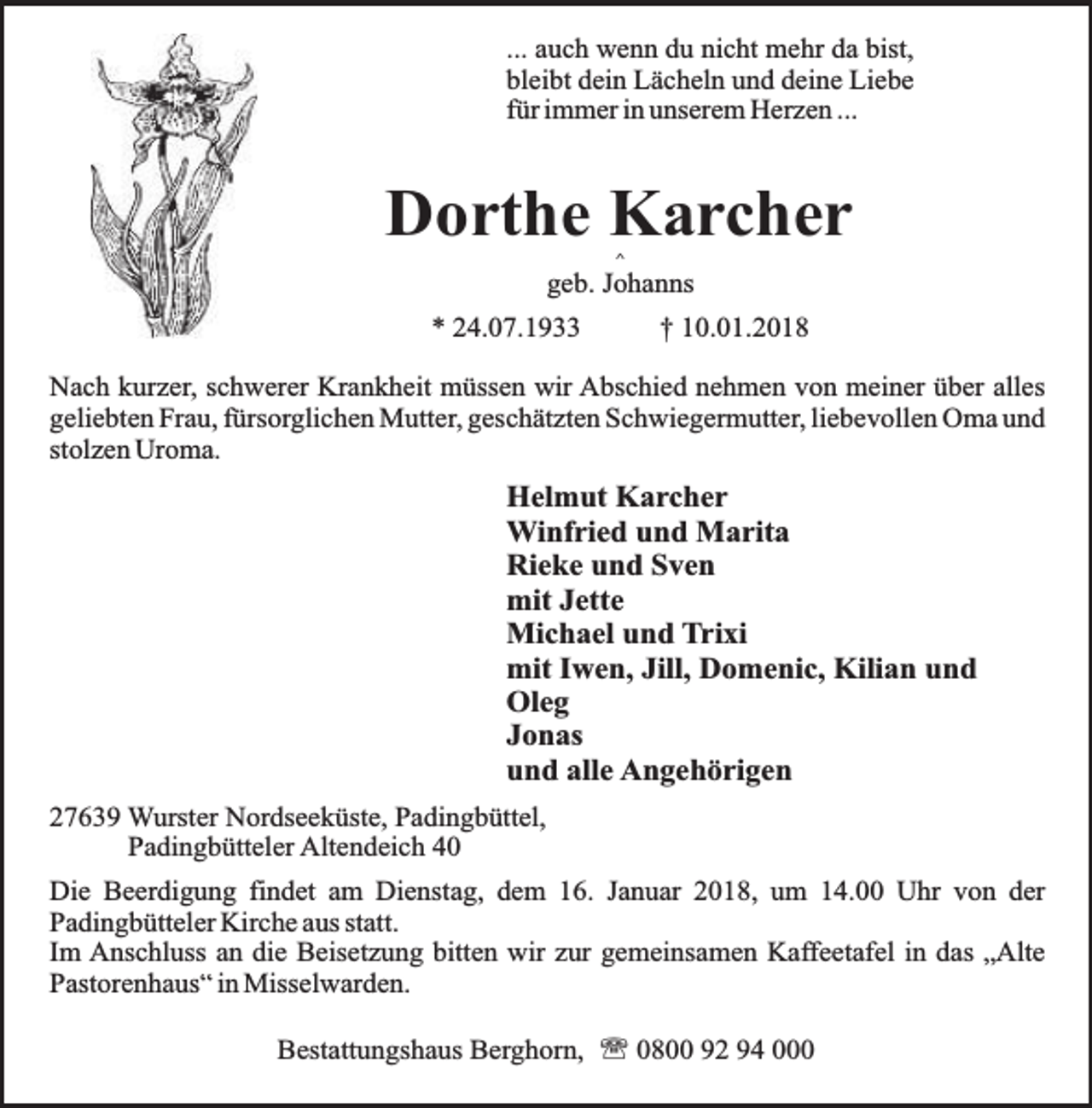 <p>... auch wenn du nicht mehr da bist,<br />bleibt dein Lächeln und deine Liebe<br />für immer in unserem Herzen ...</p><p>Dorthe Karcher<br />^</p><p>geb. Johanns<br />* 24.07.1933</p><p>† 10.01.2018</p><p>Nach kurzer, schwerer Krankheit müssen wir Abschied nehmen von meiner über alles<br />geliebten Frau, fürsorglichen Mutter, geschätzten Schwiegermutter, liebevollen Oma und<br />stolzen Uroma.</p><p>Helmut Karcher<br />Winfried und Marita<br />Rieke und Sven<br />mit Jette<br />Michael und Trixi<br />mit Iwen, Jill, Domenic, Kilian und<br />Oleg<br />Jonas<br />und alle Angehörigen<br />27639 Wurster Nordseeküste, Padingbüttel,<br />Padingbütteler Altendeich 40<br />Die Beerdigung findet am Dienstag, dem 16. Januar 2018, um 14.00 Uhr von der<br />Padingbütteler Kirche aus statt.<br />Im Anschluss an die Beisetzung bitten wir zur gemeinsamen Kaffeetafel in das „Alte<br />Pastorenhaus“ in Misselwarden.<br />Bestattungshaus Berghorn, ' 0800 92 94 000</p>