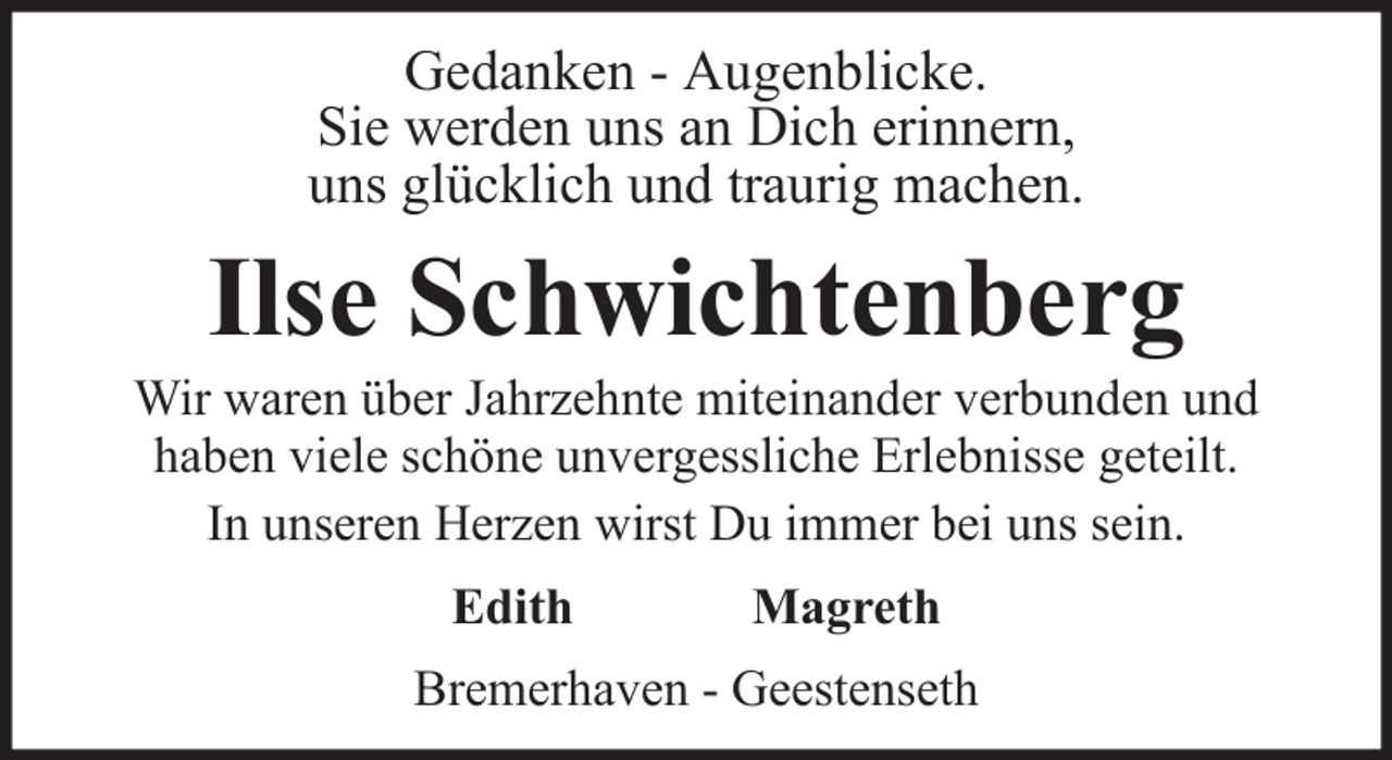 <p>Gedanken - Augenblicke.<br />Sie werden uns an Dich erinnern,<br />uns glücklich und traurig machen.</p><p>Ilse Schwichtenberg<br />Wir waren über Jahrzehnte miteinander verbunden und<br />haben viele schöne unvergessliche Erlebnisse geteilt.<br />In unseren Herzen wirst Du immer bei uns sein.<br />Edith</p><p>Magreth</p><p>Bremerhaven - Geestenseth</p>