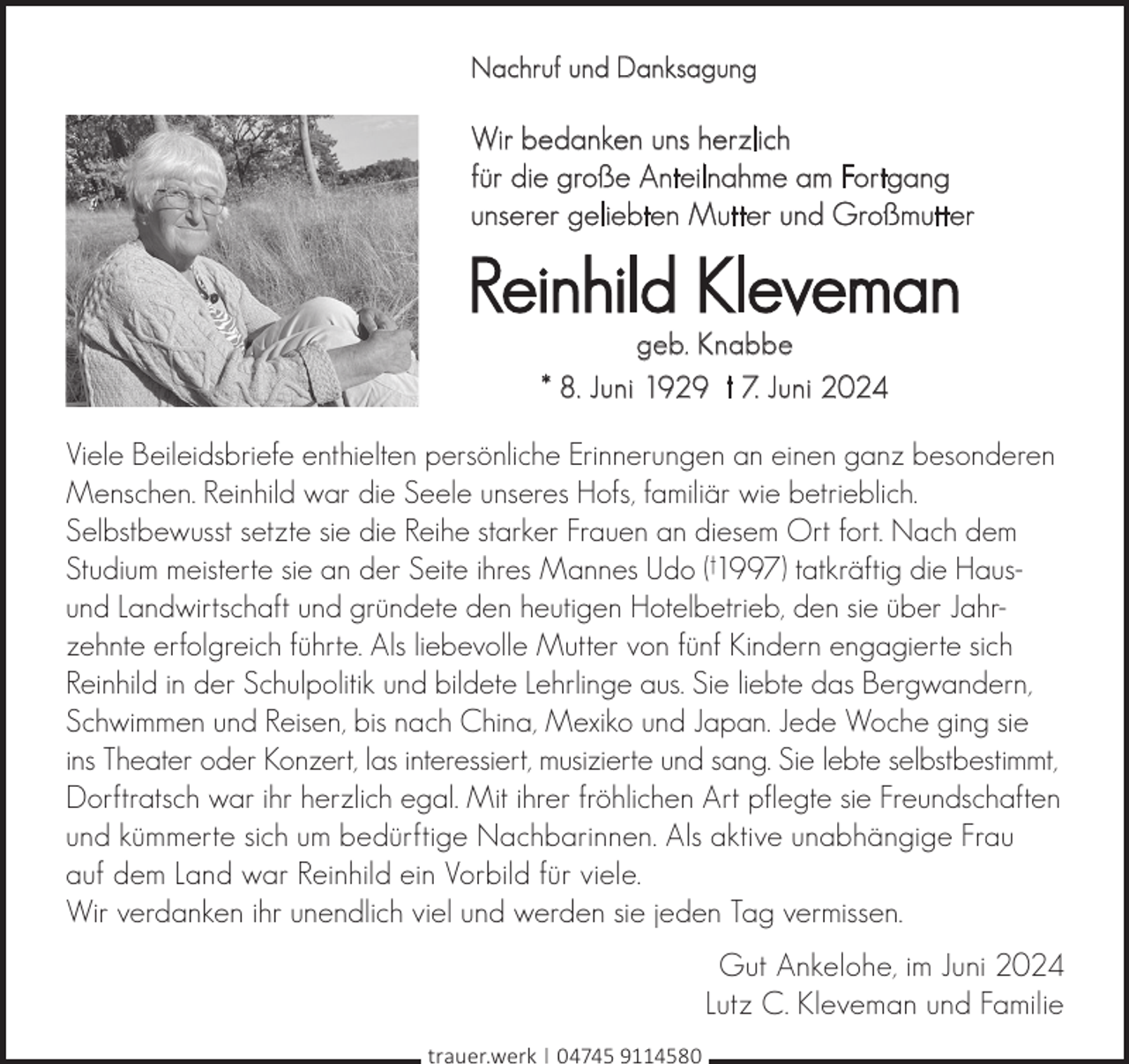 <p>Nachruf und Danksagung</p><p>Wir bedanken uns herzlich<br />für die große Anteilnahme am Fortgang<br />unserer geliebten Mutter und Großmutter</p><p>Reinhild Kleveman<br />geb. Knabbe<br />* 8. Juni 1929 † 7. Juni 2024</p><p>Viele Beileidsbriefe enthielten persönliche Erinnerungen an einen ganz besonderen<br />Menschen. Reinhild war die Seele unseres Hofs, familiär wie betrieblich.<br />Selbstbewusst setzte sie die Reihe starker Frauen an diesem Ort fort. Nach dem<br />Studium meisterte sie an der Seite ihres Mannes Udo (†1997) tatkräftig die Hausund Landwirtschaft und gründete den heutigen Hotelbetrieb, den sie über Jahrzehnte erfolgreich führte. Als liebevolle Mutter von fünf Kindern engagierte sich<br />Reinhild in der Schulpolitik und bildete Lehrlinge aus. Sie liebte das Bergwandern,<br />Schwimmen und Reisen, bis nach China, Mexiko und Japan. Jede Woche ging sie<br />ins Theater oder Konzert, las interessiert, musizierte und sang. Sie lebte selbstbestimmt,<br />Dorftratsch war ihr herzlich egal. Mit ihrer fröhlichen Art pflegte sie Freundschaften<br />und kümmerte sich um bedürftige Nachbarinnen. Als aktive unabhängige Frau<br />auf dem Land war Reinhild ein Vorbild für viele.<br />Wir verdanken ihr unendlich viel und werden sie jeden Tag vermissen.<br />Gut Ankelohe, im Juni 2024<br />Lutz C. Kleveman und Familie<br />trauer.werk | 04745 9114580</p>