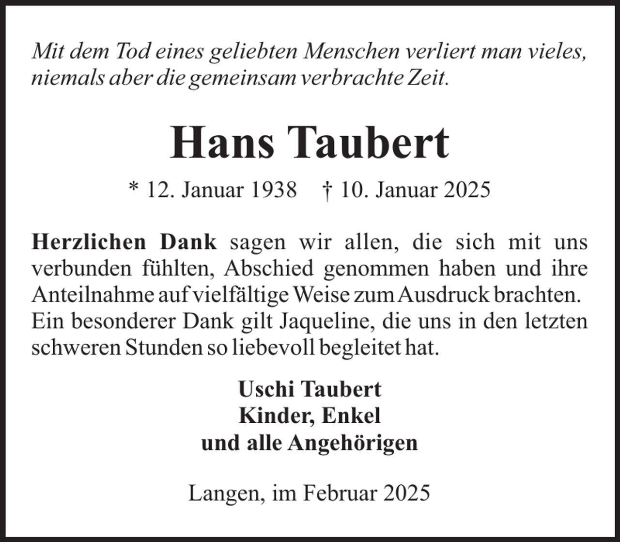 <p>Mit dem Tod eines geliebten Menschen verliert man vieles,<br />niemals aber die gemeinsam verbrachte Zeit.</p><p>Hans Taubert<br />* 12. Januar 1938</p><p>† 10. Januar 2025</p><p>Herzlichen Dank sagen wir allen, die sich mit uns<br />verbunden fühlten, Abschied genommen haben und ihre<br />Anteilnahme auf vielfältige Weise zumAusdruck brachten.<br />Ein besonderer Dank gilt Jaqueline, die uns in den letzten<br />schweren Stunden so liebevoll begleitet hat.<br />Uschi Taubert<br />Kinder, Enkel<br />und alle Angehörigen<br />Langen, im Februar 2025</p>