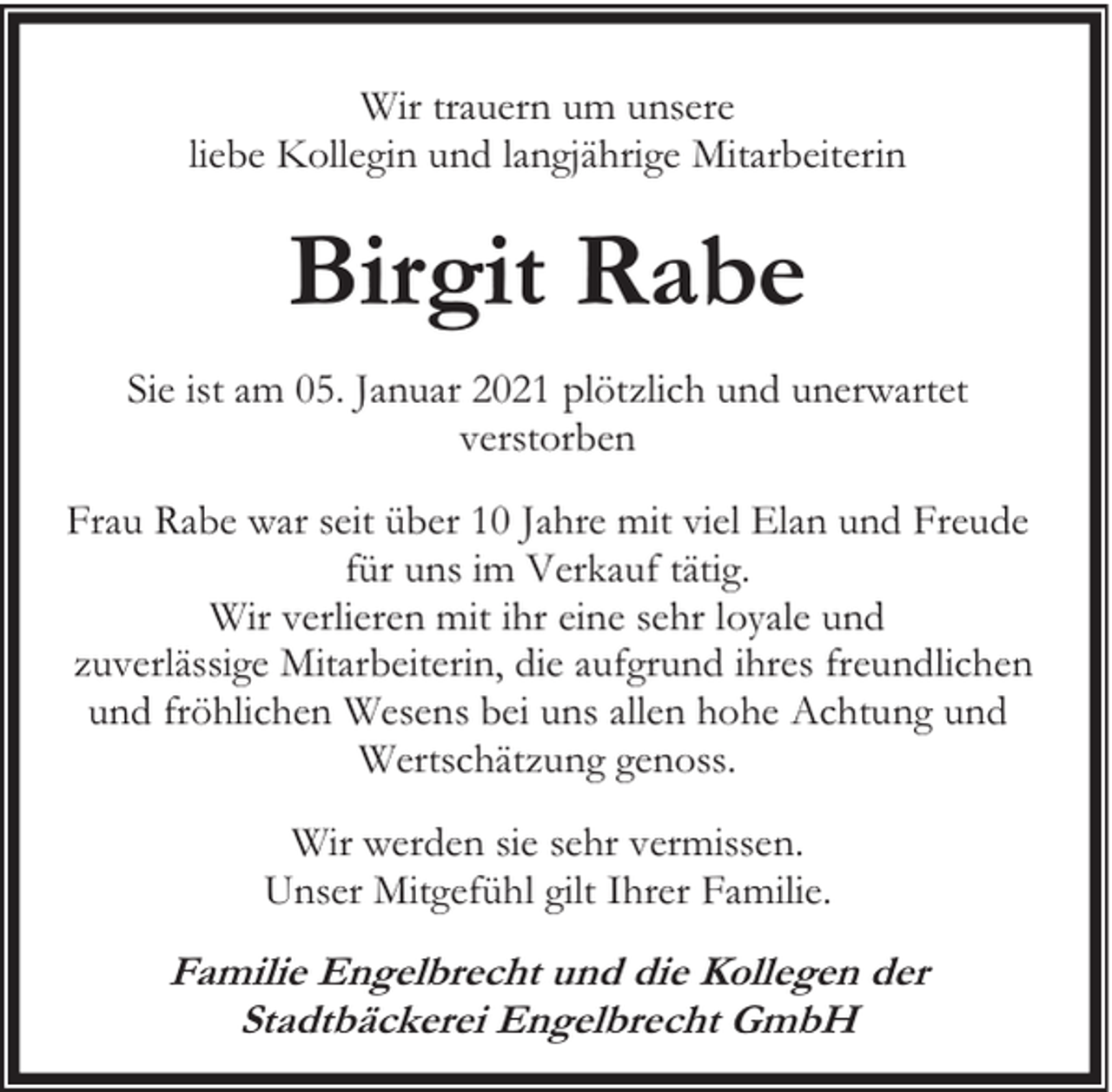 <p>Wir trauern um unsere<br />liebe Kollegin und langjährige Mitarbeiterin</p><p>Birgit Rabe<br />Sie ist am 05. Januar 2021 plötzlich und unerwartet<br />verstorben<br />Frau Rabe war seit über 10 Jahre mit viel Elan und Freude<br />für uns im Verkauf tätig.<br />Wir verlieren mit ihr eine sehr loyale und<br />zuverlässige Mitarbeiterin, die aufgrund ihres freundlichen<br />und fröhlichen Wesens bei uns allen hohe Achtung und<br />Wertschätzung genoss.<br />Wir werden sie sehr vermissen.<br />Unser Mitgefühl gilt Ihrer Familie.</p><p>Familie Engelbrecht und die Kollegen der<br />Stadtbäckerei Engelbrecht GmbH</p>