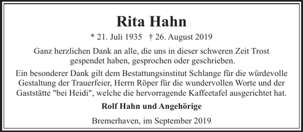 <p>Rita Hahn</p><p>* 21. Juli 1935 † 26. August 2019<br />Ganz herzlichen Dank an alle, die uns in dieser schweren Zeit Trost<br />gespendet haben, gesprochen oder geschrieben.<br />Ein besonderer Dank gilt dem Bestattungsinstitut Schlange für die würdevolle<br />Gestaltung der Trauerfeier, Herrn Röper für die wundervollen Worte und der<br />Gaststätte "bei Heidi", welche die hervorragende Kaffeetafel ausgerichtet hat.<br />Rolf Hahn und Angehörige<br />Bremerhaven, im September 2019</p>