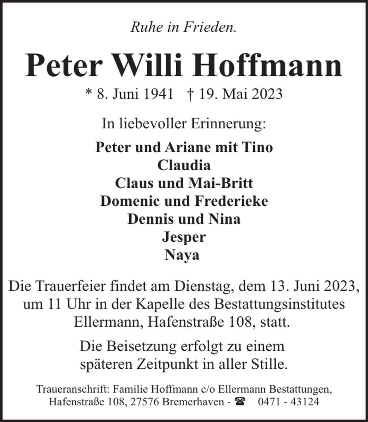 <p>Ruhe in Frieden.</p><p>Peter Willi Hoffmann<br />* 8. Juni 1941 † 19. Mai 2023<br />In liebevoller Erinnerung:<br />Peter und Ariane mit Tino<br />Claudia<br />Claus und Mai-Britt<br />Domenic und Frederieke<br />Dennis und Nina<br />Jesper<br />Naya<br />Die Trauerfeier findet am Dienstag, dem 13. Juni 2023,<br />um 11 Uhr in der Kapelle des Bestattungsinstitutes<br />Ellermann, Hafenstraße 108, statt.<br />Die Beisetzung erfolgt zu einem<br />späteren Zeitpunkt in aller Stille.<br />Traueranschrift: Familie Hoffmann c/o Ellermann Bestattungen,<br />Hafenstraße 108, 27576 Bremerhaven - ( 0471 - 43124</p>