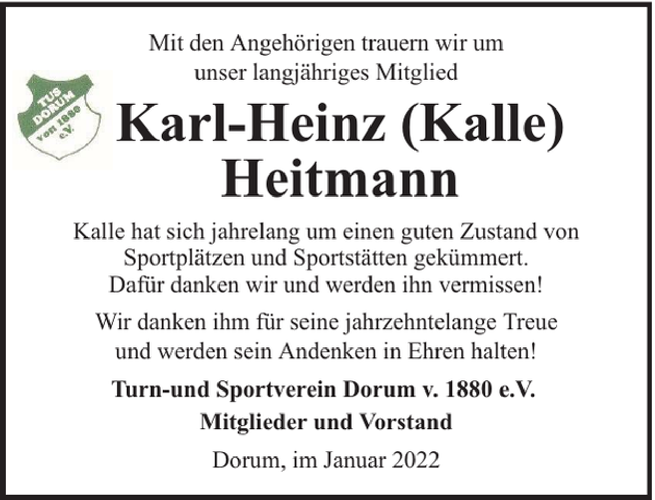 <p>Mit den Angehörigen trauern wir um<br />unser langjähriges Mitglied</p><p>Karl-Heinz (Kalle)<br />Heitmann<br />Kalle hat sich jahrelang um einen guten Zustand von<br />Sportplätzen und Sportstätten gekümmert.<br />Dafür danken wir und werden ihn vermissen!<br />Wir danken ihm für seine jahrzehntelange Treue<br />und werden sein Andenken in Ehren halten!<br />Turn-und Sportverein Dorum v. 1880 e.V.<br />Mitglieder und Vorstand<br />Dorum, im Januar 2022</p>