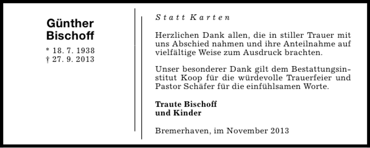 <p>Günther<br />Bischoff<br />* 18. 7. 1938<br />† 27. 9. 2013</p><p>Statt Karten<br />Herzlichen Dank allen, die in stiller Trauer mit<br />uns Abschied nahmen und ihre Anteilnahme auf<br />vielfältige Weise zum Ausdruck brachten.<br />Unser besonderer Dank gilt dem Bestattungsinstitut Koop für die würdevolle Trauerfeier und<br />Pastor Schäfer für die einfühlsamen Worte.<br />Traute Bischoff<br />und Kinder<br />Bremerhaven, im November 2013</p>