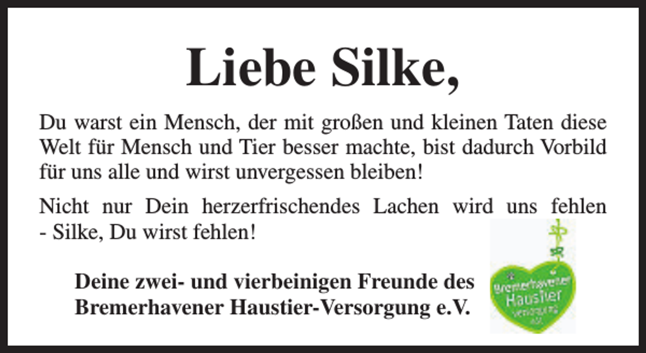 <p>Liebe Silke,<br />Du warst ein Mensch, der mit großen und kleinen Taten diese<br />Welt für Mensch und Tier besser machte, bist dadurch Vorbild<br />für uns alle und wirst unvergessen bleiben!<br />Nicht nur Dein herzerfrischendes Lachen wird uns fehlen<br />- Silke, Du wirst fehlen!<br />Deine zwei- und vierbeinigen Freunde des<br />Bremerhavener Haustier-Versorgung e.V.</p>