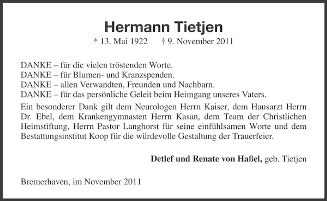 <p>Hermann Tietjen<br />* 13. Mai 1922</p><p>† 9. November 2011</p><p>DANKE – für die vielen tröstenden Worte.<br />DANKE – für Blumen- und Kranzspenden.<br />DANKE – allen Verwandten, Freunden und Nachbarn.<br />DANKE – für das persönliche Geleit beim Heimgang unseres Vaters.<br />Ein besonderer Dank gilt dem Neurologen Herrn Kaiser, dem Hausarzt Herrn<br />Dr. Ebel, dem Krankengymnasten Herrn Kasan, dem Team der Christlichen<br />Heimstiftung, Herrn Pastor Langhorst für seine einfühlsamen Worte und dem<br />Bestattungsinstitut Koop für die würdevolle Gestaltung der Trauerfeier.<br />Detlef und Renate von Haßel, geb. Tietjen<br />Bremerhaven, im November 2011</p>