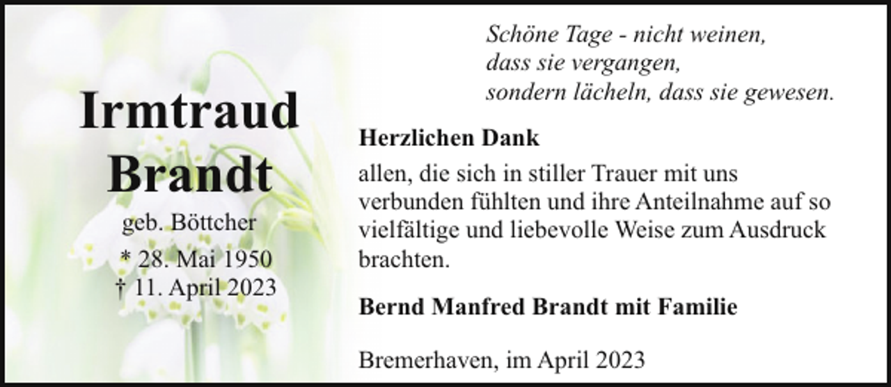 <p>Irmtraud<br />Brandt<br />geb. Böttcher<br />* 28. Mai 1950<br />† 11. April 2023</p><p>Schöne Tage - nicht weinen,<br />dass sie vergangen,<br />sondern lächeln, dass sie gewesen.<br />Herzlichen Dank<br />allen, die sich in stiller Trauer mit uns<br />verbunden fühlten und ihre Anteilnahme auf so<br />vielfältige und liebevolle Weise zum Ausdruck<br />brachten.<br />Bernd Manfred Brandt mit Familie<br />Bremerhaven, im April 2023</p>
