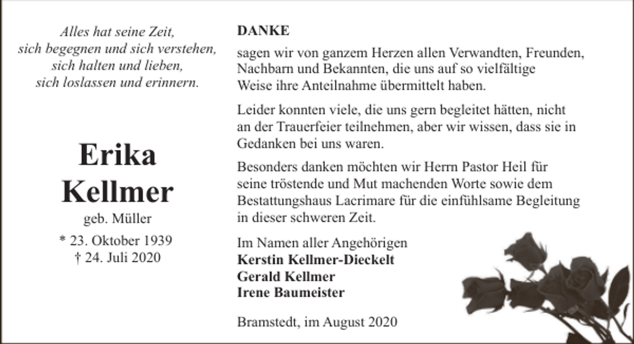 <p>Alles hat seine Zeit,<br />sich begegnen und sich verstehen,<br />sich halten und lieben,<br />sich loslassen und erinnern.</p><p>Erika<br />Kellmer<br />geb. Müller</p><p>* 23. Oktober 1939<br />† 24. Juli 2020</p><p>DANKE<br />sagen wir von ganzem Herzen allen Verwandten, Freunden,<br />Nachbarn und Bekannten, die uns auf so vielfältige<br />Weise ihre Anteilnahme übermittelt haben.<br />Leider konnten viele, die uns gern begleitet hätten, nicht<br />an der Trauerfeier teilnehmen, aber wir wissen, dass sie in<br />Gedanken bei uns waren.<br />Besonders danken möchten wir Herrn Pastor Heil für<br />seine tröstende und Mut machenden Worte sowie dem<br />Bestattungshaus Lacrimare für die einfühlsame Begleitung<br />in dieser schweren Zeit.<br />Im Namen aller Angehörigen<br />Kerstin Kellmer-Dieckelt<br />Gerald Kellmer<br />Irene Baumeister<br />Bramstedt, im August 2020</p>
