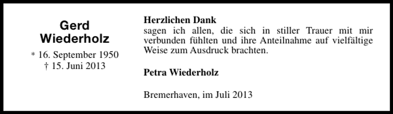 <p>Gerd<br />Wiederholz<br />* 16. September 1950</p><p>† 15. Juni 2013</p><p>Herzlichen Dank<br />sagen ich allen, die sich in stiller Trauer mit mir<br />verbunden fühlten und ihre Anteilnahme auf vielfältige<br />Weise zum Ausdruck brachten.<br />Petra Wiederholz<br />Bremerhaven, im Juli 2013</p>