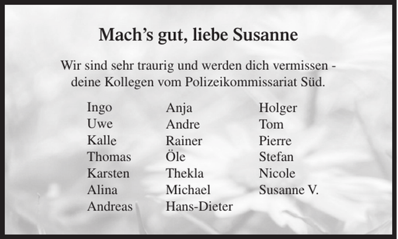 <p>Mach’s gut, liebe Susanne<br />Wir sind sehr traurig und werden dich vermissen deine Kollegen vom Polizeikommissariat Süd.<br />Ingo<br />Uwe<br />Kalle<br />Thomas<br />Karsten<br />Alina<br />Andreas</p><p>Anja<br />Andre<br />Rainer<br />Öle<br />Thekla<br />Michael<br />Hans-Dieter</p><p>Holger<br />Tom<br />Pierre<br />Stefan<br />Nicole<br />Susanne V.</p>
