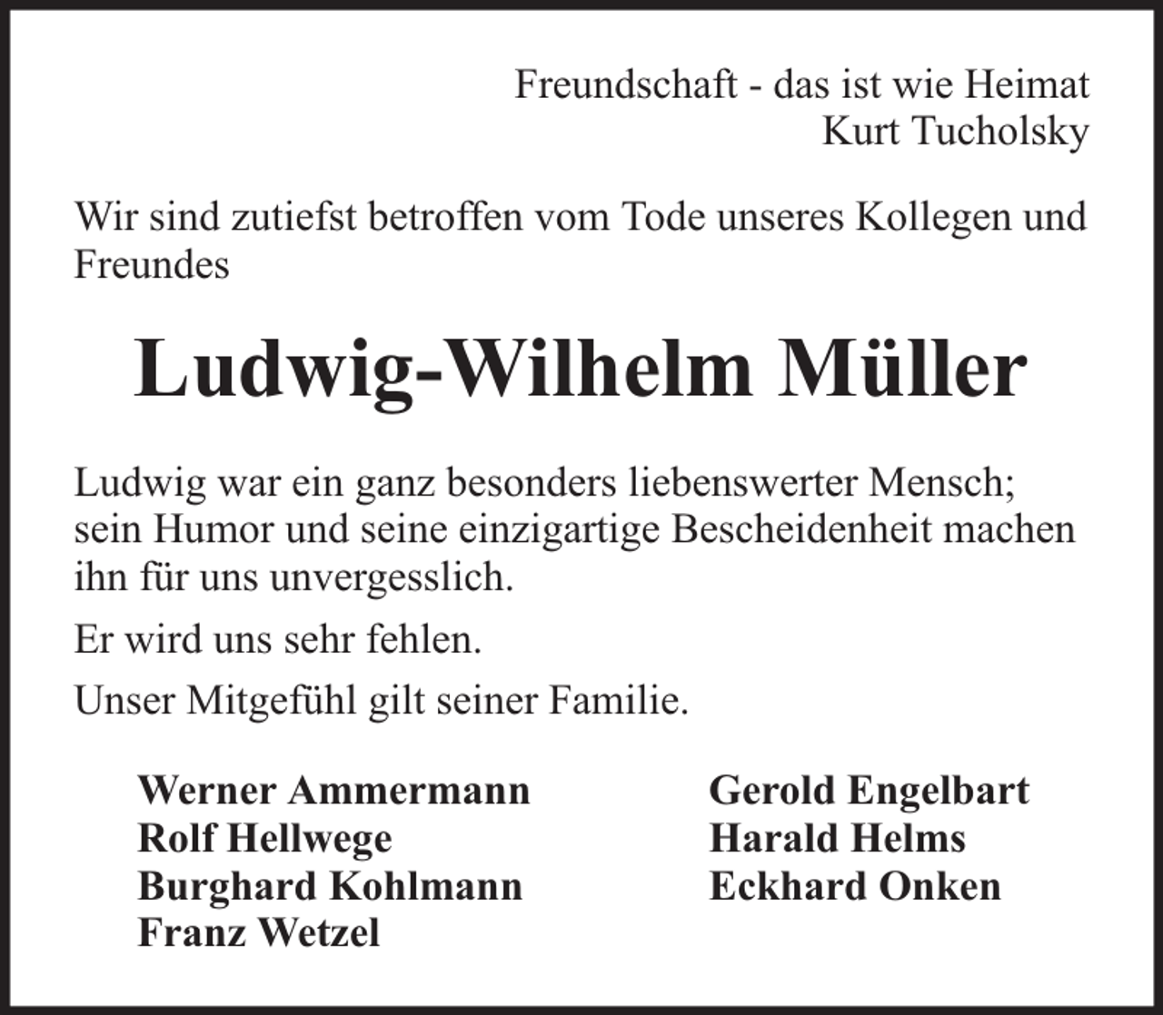 <p>Freundschaft - das ist wie Heimat<br />Kurt Tucholsky<br />Wir sind zutiefst betroffen vom Tode unseres Kollegen und<br />Freundes</p><p>Ludwig-Wilhelm Müller<br />Ludwig war ein ganz besonders liebenswerter Mensch;<br />sein Humor und seine einzigartige Bescheidenheit machen<br />ihn für uns unvergesslich.<br />Er wird uns sehr fehlen.<br />Unser Mitgefühl gilt seiner Familie.<br />Werner Ammermann<br />Rolf Hellwege<br />Burghard Kohlmann<br />Franz Wetzel</p><p>Gerold Engelbart<br />Harald Helms<br />Eckhard Onken</p>