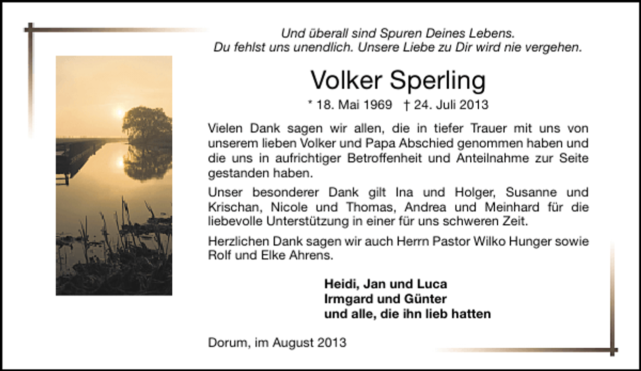 <p>Und überall sind Spuren Deines Lebens.<br />Du fehlst uns unendlich. Unsere Liebe zu Dir wird nie vergehen.</p><p>Volker Sperling</p><p>* 18. Mai 1969 † 24. Juli 2013<br />Vielen Dank sagen wir allen, die in tiefer Trauer mit uns von<br />unserem lieben Volker und Papa Abschied genommen haben und<br />die uns in aufrichtiger Betroffenheit und Anteilnahme zur Seite<br />gestanden haben.<br />Unser besonderer Dank gilt Ina und Holger, Susanne und<br />Krischan, Nicole und Thomas, Andrea und Meinhard für die<br />liebevolle Unterstützung in einer für uns schweren Zeit.<br />Herzlichen Dank sagen wir auch Herrn Pastor Wilko Hunger sowie<br />Rolf und Elke Ahrens.<br />Heidi, Jan und Luca<br />Irmgard und Günter<br />und alle, die ihn lieb hatten<br />Dorum, im August 2013</p>