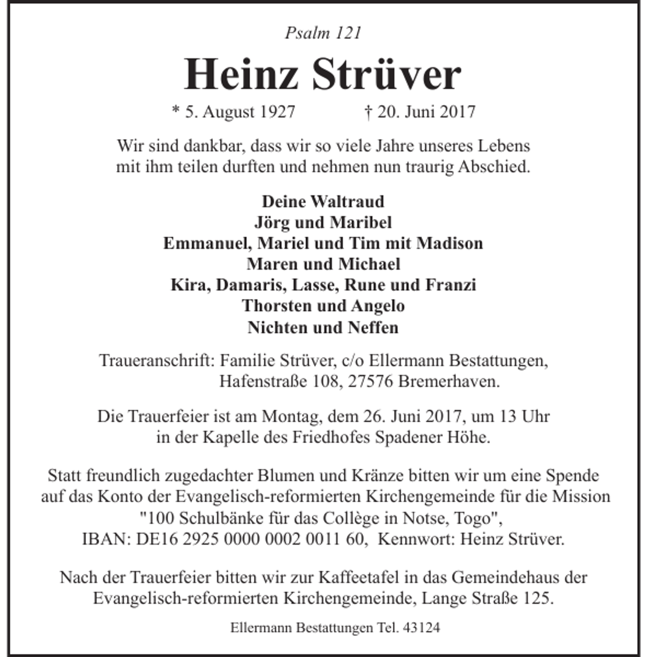 <p>Psalm 121</p><p>Heinz Strüver</p><p>* 5. August 1927</p><p>† 20. Juni 2017</p><p>Wir sind dankbar, dass wir so viele Jahre unseres Lebens<br />mit ihm teilen durften und nehmen nun traurig Abschied.<br />Deine Waltraud<br />Jörg und Maribel<br />Emmanuel, Mariel und Tim mit Madison<br />Maren und Michael<br />Kira, Damaris, Lasse, Rune und Franzi<br />Thorsten und Angelo<br />Nichten und Neffen<br />Traueranschrift: Familie Strüver, c/o Ellermann Bestattungen,<br />Hafenstraße 108, 27576 Bremerhaven.<br />Die Trauerfeier ist am Montag, dem 26. Juni 2017, um 13 Uhr<br />in der Kapelle des Friedhofes Spadener Höhe.<br />Statt freundlich zugedachter Blumen und Kränze bitten wir um eine Spende<br />auf das Konto der Evangelisch-reformierten Kirchengemeinde für die Mission<br />"100 Schulbänke für das Collège in Notse, Togo",<br />IBAN: DE16 2925 02 0011 60, Kennwort: Heinz Strüver.<br />Nach der Trauerfeier bitten wir zur Kaffeetafel in das Gemeindehaus der<br />Evangelisch-reformierten Kirchengemeinde, Lange Straße 125.<br />Ellermann Bestattungen Tel. 43124</p>