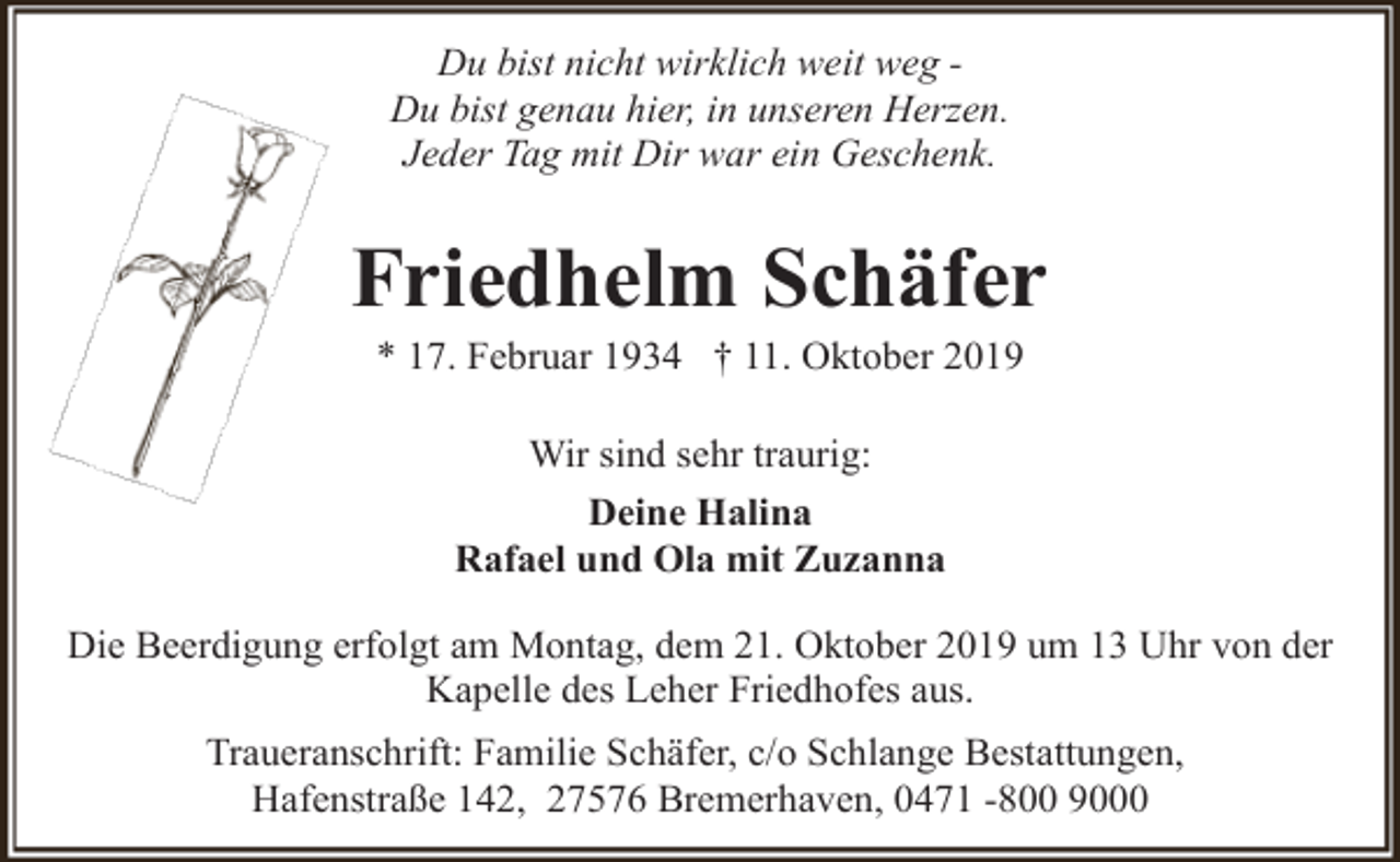 <p>Du bist nicht wirklich weit weg Du bist genau hier, in unseren Herzen.<br />Jeder Tag mit Dir war ein Geschenk.</p><p>Friedhelm Schäfer<br />* 17. Februar 1934 † 11. Oktober 2019<br />Wir sind sehr traurig:<br />Deine Halina<br />Rafael und Ola mit Zuzanna<br />Die Beerdigung erfolgt am Montag, dem 21. Oktober 2019 um 13 Uhr von der<br />Kapelle des Leher Friedhofes aus.<br />Traueranschrift: Familie Schäfer, c/o Schlange Bestattungen,<br />Hafenstraße 142, 27576 Bremerhaven, 0471 -800 9000</p>
