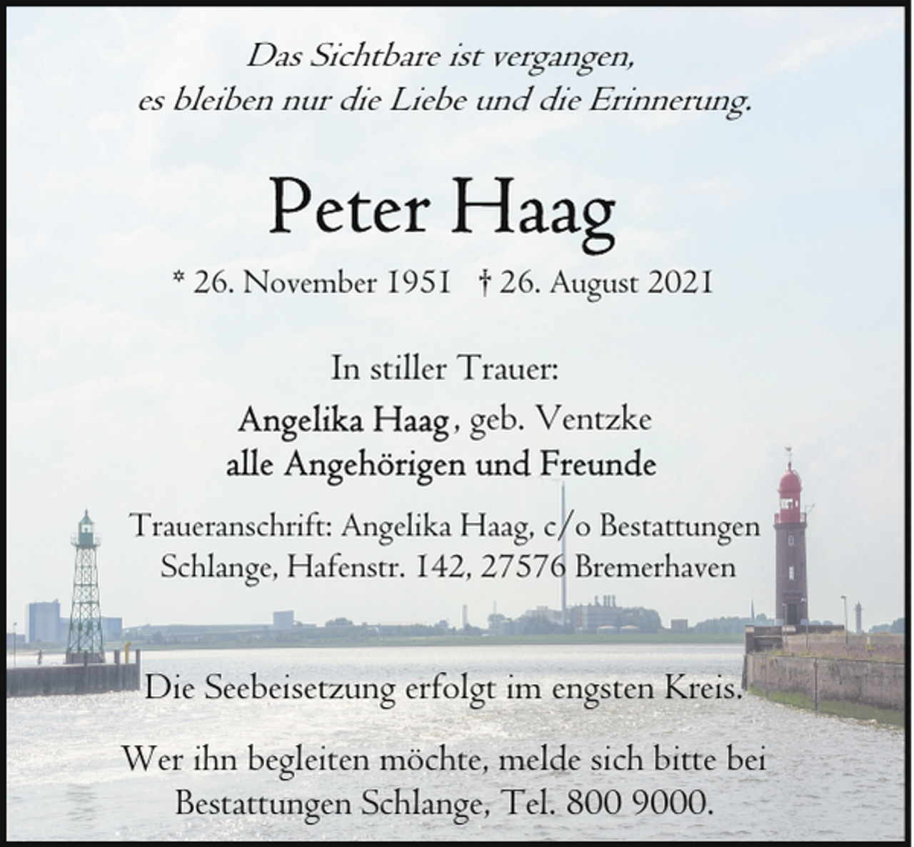 <p>Das Sichtbare ist vergangen,<br />es bleiben nur die Liebe und die Erinnerung.</p><p>* 26. November 1951 † 26. August 2021</p><p>In stiller Trauer:<br />, geb. Ventzke<br />Traueranschrift: Angelika Haag, c/o Bestattungen<br />Schlange, Hafenstr. 142, 27576 Bremerhaven</p><p>Die Seebeisetzung erfolgt im engsten Kreis.<br />Wer ihn begleiten möchte, melde sich bitte bei<br />Bestattungen Schlange, Tel. 800 9000.</p>