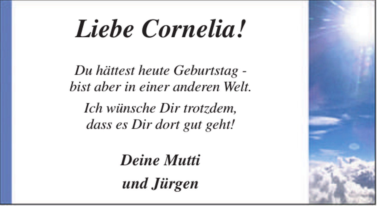 <p>Liebe Cornelia!<br />Du hättest heute Geburtstag bist aber in einer anderen Welt.<br />Ich wünsche Dir trotzdem,<br />dass es Dir dort gut geht!</p><p>Deine Mutti<br />und Jürgen</p>