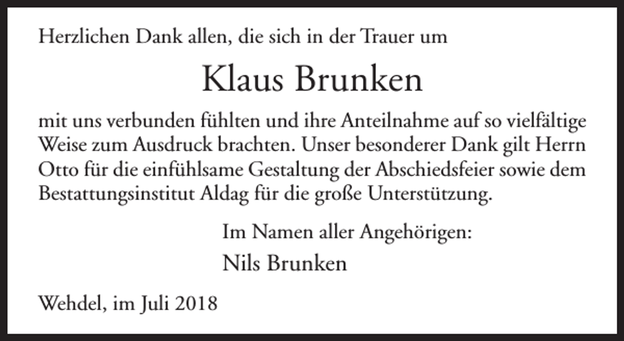 <p>Herzlichen Dank allen, die sich in der Trauer um</p><p>Klaus Brunken<br />mit uns verbunden fühlten und ihre Anteilnahme auf so vielfältige<br />Weise zum Ausdruck brachten. Unser besonderer Dank gilt Herrn<br />Otto für die einfühlsame Gestaltung der Abschiedsfeier sowie dem<br />Bestattungsinstitut Aldag für die große Unterstützung.<br />Im Namen aller Angehörigen:</p><p>Nils Brunken<br />Wehdel, im Juli 2018</p>