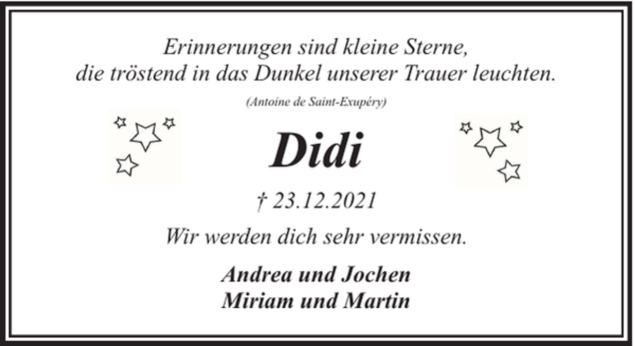 <p>Erinnerungen sind kleine Sterne,<br />die tröstend in das Dunkel unserer Trauer leuchten.<br />(Antoine de Saint-Exupéry)</p><p>Didi<br />† 23.12.2021<br />Wir werden dich sehr vermissen.<br />Andrea und Jochen<br />Miriam und Martin</p>