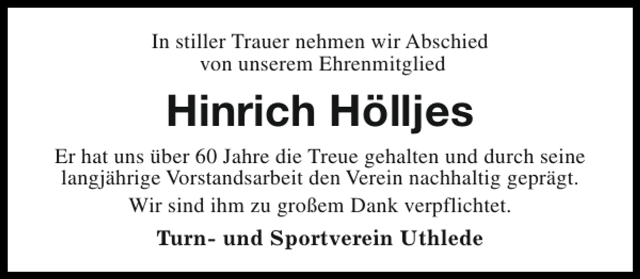 <p>In stiller Trauer nehmen wir Abschied<br />von unserem Ehrenmitglied</p><p>Hinrich Hölljes<br />Er hat uns über 60 Jahre die Treue gehalten und durch seine<br />langjährige Vorstandsarbeit den Verein nachhaltig geprägt.<br />Wir sind ihm zu großem Dank verpflichtet.<br />Turn- und Sportverein Uthlede</p>