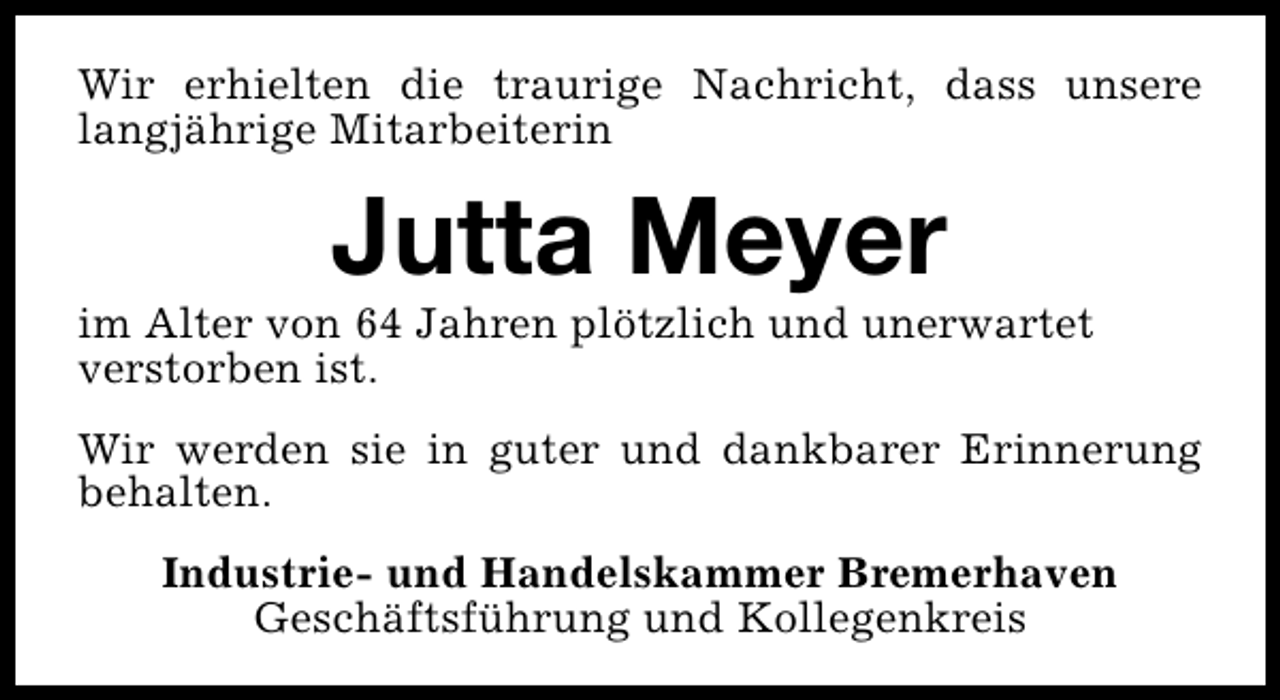 <p>Wir erhielten die traurige Nachricht, dass unsere<br />langjährige Mitarbeiterin</p><p>Jutta Meyer</p><p>im Alter von 64 Jahren plötzlich und unerwartet<br />verstorben ist.<br />Wir werden sie in guter und dankbarer Erinnerung<br />behalten.<br />Industrie- und Handelskammer Bremerhaven<br />Geschäftsführung und Kollegenkreis</p>