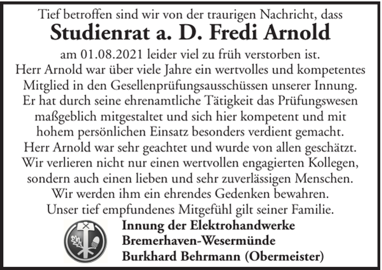 <p>Tief betroffen sind wir von der traurigen Nachricht, dass</p><p>Studienrat a. D. Fredi Arnold</p><p>am 01.08.2021 leider viel zu früh verstorben ist.<br />Herr Arnold war über viele Jahre ein wertvolles und kompetentes<br />Mitglied in den Gesellenprüfungsausschüssen unserer Innung.<br />Er hat durch seine ehrenamtliche Tätigkeit das Prüfungswesen<br />maßgeblich mitgestaltet und sich hier kompetent und mit<br />hohem persönlichen Einsatz besonders verdient gemacht.<br />Herr Arnold war sehr geachtet und wurde von allen geschätzt.<br />Wir verlieren nicht nur einen wertvollen engagierten Kollegen,<br />sondern auch einen lieben und sehr zuverlässigen Menschen.<br />Wir werden ihm ein ehrendes Gedenken bewahren.<br />Unser tief empfundenes Mitgefühl gilt seiner Familie.<br />Innung der Elektrohandwerke<br />Bremerhaven-Wesermünde<br />Burkhard Behrmann (Obermeister)</p>