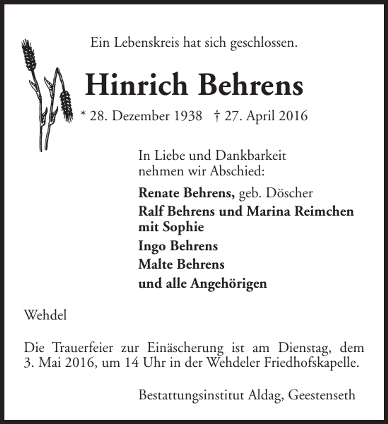<p>Ein Lebenskreis hat sich geschlossen.</p><p>Hinrich Behrens<br />* 28. Dezember 1938 † 27. April 2016<br />In Liebe und Dankbarkeit<br />nehmen wir Abschied:<br />Renate Behrens, geb. Döscher<br />Ralf Behrens und Marina Reimchen<br />mit Sophie<br />Ingo Behrens<br />Malte Behrens<br />und alle Angehörigen<br />Wehdel<br />Die Trauerfeier zur Einäscherung ist am Dienstag, dem<br />3. Mai 2016, um 14 Uhr in der Wehdeler Friedhofskapelle.<br />Bestattungsinstitut Aldag, Geestenseth</p>