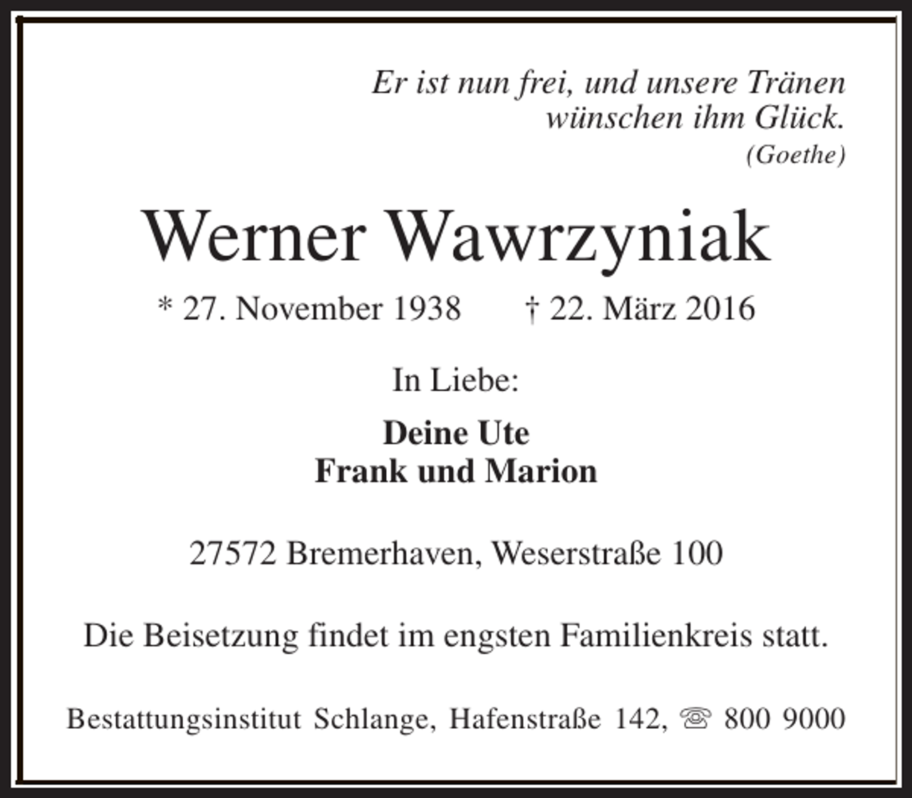 <p>Er ist nun frei, und unsere Tränen<br />wünschen ihm Glück.</p><p>(Goethe)</p><p>Werner Wawrzyniak<br />* 27. November 1938</p><p>† 22. März 2016</p><p>In Liebe:<br />Deine Ute<br />Frank und Marion<br />27572 Bremerhaven, Weserstraße 100<br />Die Beisetzung findet im engsten Familienkreis statt.<br />Bestattungsinstitut Schlange, Hafenstraße 142, s 800 9000</p>