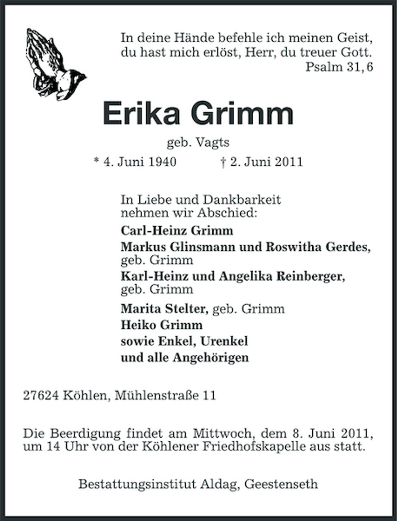 <p>In deine Hände befehle ich meinen Geist, du hast mich erlöst, Herr, du treuer Gott. Psalm 31, 6</p><p>Erika Grimm<br />geb. Vagts * 4. Juni 1940 † 2. Juni 2011 In Liebe und Dankbarkeit nehmen wir Abschied: Carl-Heinz Grimm Markus Glinsmann und Roswitha Gerdes, geb. Grimm Karl-Heinz und Angelika Reinberger, geb. Grimm Marita Stelter, geb. Grimm Heiko Grimm sowie Enkel, Urenkel und alle Angehörigen 27624 Köhlen, Mühlenstraße 11 Die Beerdigung findet am Mittwoch, dem 8. Juni 2011, um 14 Uhr von der Köhlener Friedhofskapelle aus statt. Bestattungsinstitut Aldag, Geestenseth</p>
