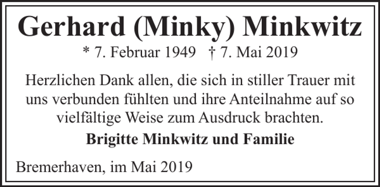 <p>Gerhard (Minky) Minkwitz<br />* 7. Februar 1949 † 7. Mai 2019</p><p>Herzlichen Dank allen, die sich in stiller Trauer mit<br />uns verbunden fühlten und ihre Anteilnahme auf so<br />vielfältige Weise zum Ausdruck brachten.<br />Brigitte Minkwitz und Familie<br />Bremerhaven, im Mai 2019</p>