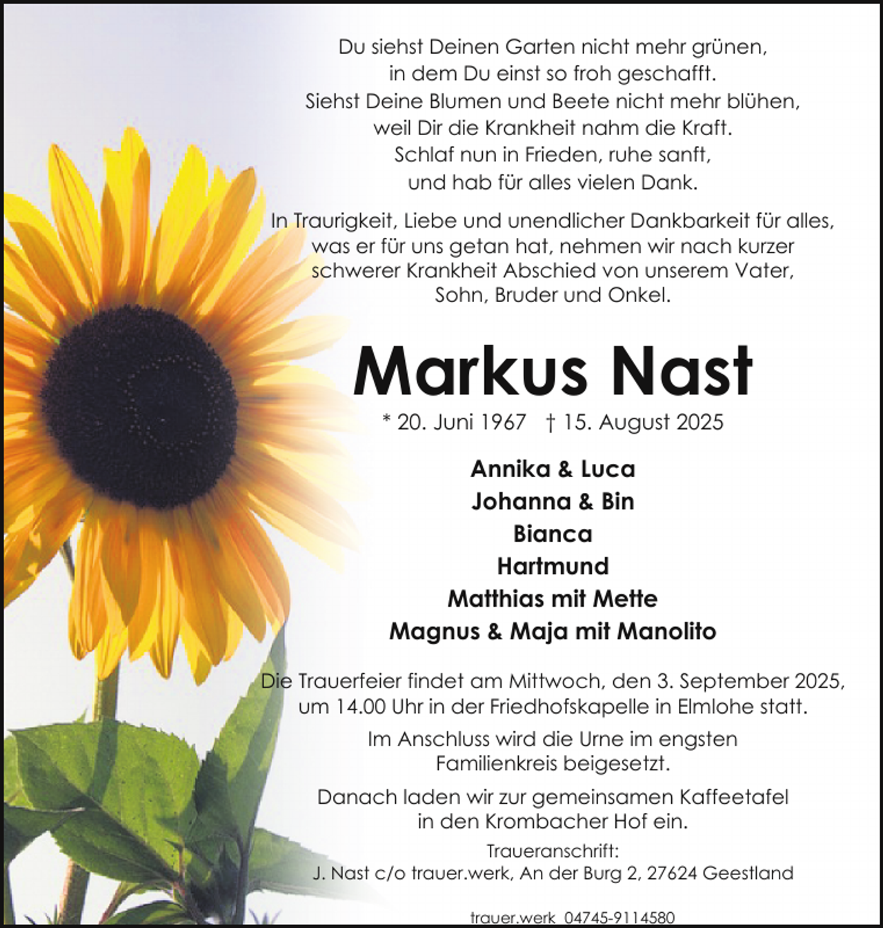 <p>Du siehst Deinen Garten nicht mehr grünen,<br />in dem Du einst so froh geschafft.<br />Siehst Deine Blumen und Beete nicht mehr blühen,<br />weil Dir die Krankheit nahm die Kraft.<br />Schlaf nun in Frieden, ruhe sanft,<br />und hab für alles vielen Dank.<br />In Traurigkeit, Liebe und unendlicher Dankbarkeit für alles,<br />was er für uns getan hat, nehmen wir nach kurzer<br />schwerer Krankheit Abschied von unserem Vater,<br />Sohn, Bruder und Onkel.</p><p>Markus Nast<br />* 20. Juni 1967 † 15. August 2025</p><p>Annika &amp; Luca<br />Johanna &amp; Bin<br />Bianca<br />Hartmund<br />Matthias mit Mette<br />Magnus &amp; Maja mit Manolito<br />Die Trauerfeier findet am Mittwoch, den 3. September 2025,<br />um 14.00 Uhr in der Friedhofskapelle in Elmlohe statt.<br />Im Anschluss wird die Urne im engsten<br />Familienkreis beigesetzt.<br />Danach laden wir zur gemeinsamen Kaffeetafel<br />in den Krombacher Hof ein.<br />Traueranschrift:<br />J. Nast c/o trauer.werk, An der Burg 2, 27624 Geestland<br />trauer.werk 04745-9114580</p>