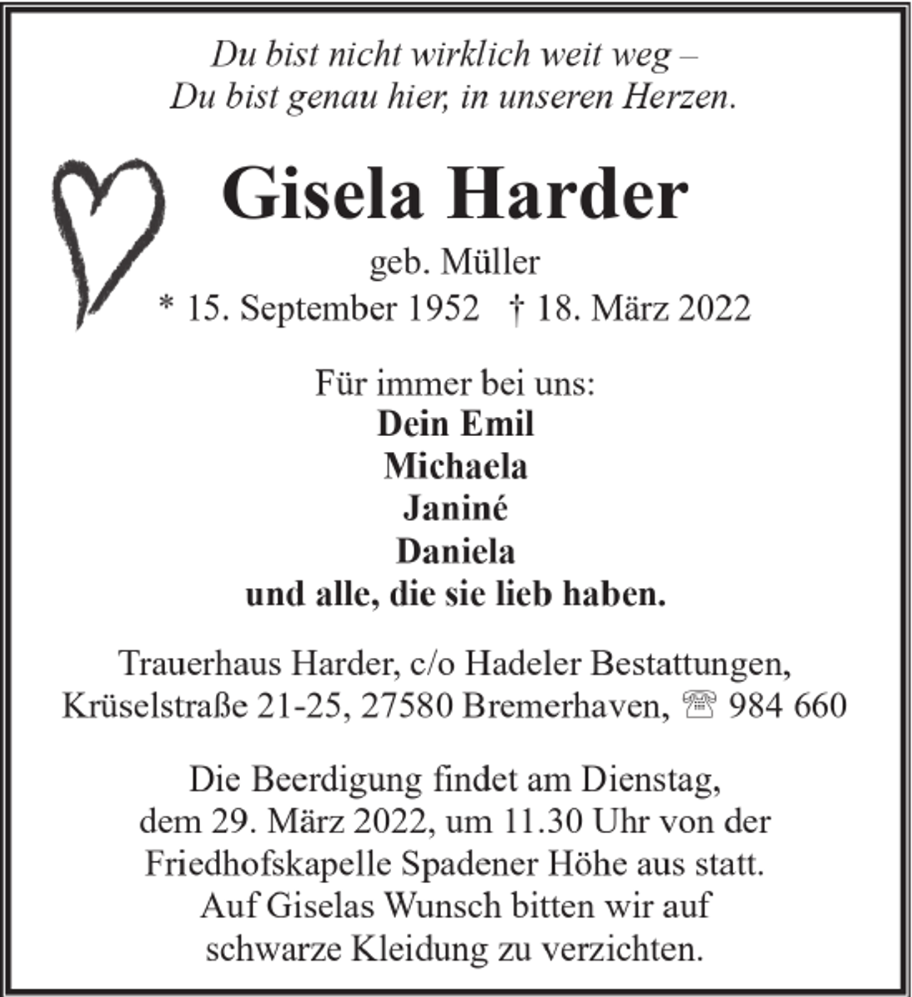 <p>Du bist nicht wirklich weit weg –<br />Du bist genau hier, in unseren Herzen.</p><p>Gisela Harder</p><p>geb. Müller<br />* 15. September 1952 † 18. März 2022<br />Für immer bei uns:<br />Dein Emil<br />Michaela<br />Janiné<br />Daniela<br />und alle, die sie lieb haben.<br />Trauerhaus Harder, c/o Hadeler Bestattungen,<br />Krüselstraße 21-25, 27580 Bremerhaven, ' 984 660<br />Die Beerdigung findet am Dienstag,<br />dem 29. März 2022, um 11.30 Uhr von der<br />Friedhofskapelle Spadener Höhe aus statt.<br />Auf Giselas Wunsch bitten wir auf<br />schwarze Kleidung zu verzichten.</p>