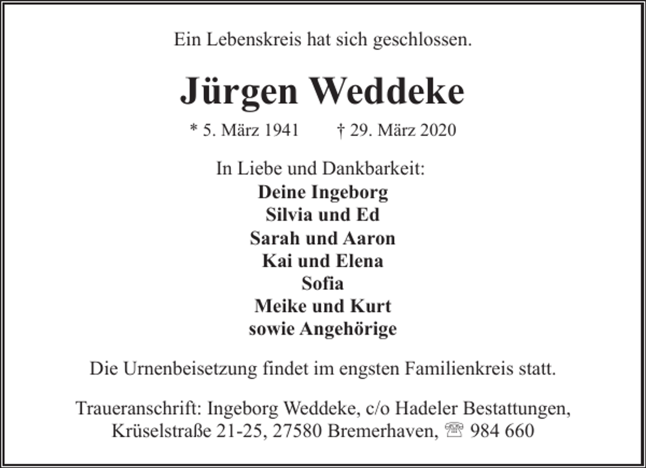 <p>Ein Lebenskreis hat sich geschlossen.</p><p>Jürgen Weddeke<br />* 5. März 1941</p><p>† 29. März 2020</p><p>In Liebe und Dankbarkeit:<br />Deine Ingeborg<br />Silvia und Ed<br />Sarah und Aaron<br />Kai und Elena<br />Sofia<br />Meike und Kurt<br />sowie Angehörige<br />Die Urnenbeisetzung findet im engsten Familienkreis statt.<br />Traueranschrift: Ingeborg Weddeke, c/o Hadeler Bestattungen,<br />Krüselstraße 21-25, 27580 Bremerhaven, ' 984 660</p>
