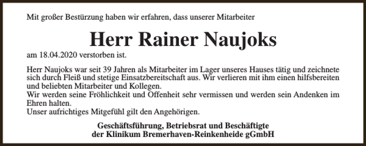 <p>Mit großer Bestürzung haben wir erfahren, dass unserer Mitarbeiter</p><p>Herr Rainer Naujoks</p><p>am 18.04.2020 verstorben ist.</p><p>Herr Naujoks war seit 39 Jahren als Mitarbeiter im Lager unseres Hauses tätig und zeichnete<br />sich durch Fleiß und stetige Einsatzbereitschaft aus. Wir verlieren mit ihm einen hilfsbereiten<br />und beliebten Mitarbeiter und Kollegen.<br />Wir werden seine Fröhlichkeit und Offenheit sehr vermissen und werden sein Andenken im<br />Ehren halten.<br />Unser aufrichtiges Mitgefühl gilt den Angehörigen.<br />Geschäftsführung, Betriebsrat und Beschäftigte<br />der Klinikum Bremerhaven-Reinkenheide gGmbH</p>