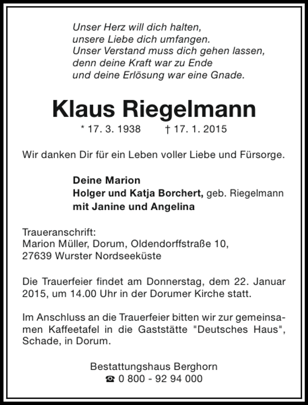 <p>Unser Herz will dich halten,<br />unsere Liebe dich umfangen.<br />Unser Verstand muss dich gehen lassen,<br />denn deine Kraft war zu Ende<br />und deine Erlösung war eine Gnade.</p><p>Klaus Riegelmann<br />* 17. 3. 1938</p><p>† 17. 1. 2015</p><p>Wir danken Dir für ein Leben voller Liebe und Fürsorge.<br />Deine Marion<br />Holger und Katja Borchert, geb. Riegelmann<br />mit Janine und Angelina<br />Traueranschrift:<br />Marion Müller, Dorum, Oldendorffstraße 10,<br />27639 Wurster Nordseeküste<br />Die Trauerfeier findet am Donnerstag, dem 22. Januar<br />2015, um 14.00 Uhr in der Dorumer Kirche statt.<br />Im Anschluss an die Trauerfeier bitten wir zur gemeinsamen Kaffeetafel in die Gaststätte "Deutsches Haus",<br />Schade, in Dorum.<br />Bestattungshaus Berghorn<br />S 0 800 - 92 94 000</p>