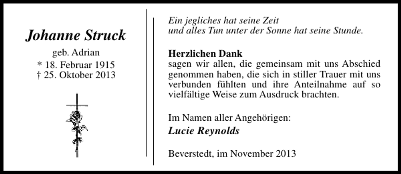 <p>Johanne Struck<br />geb. Adrian<br />* 18. Februar 1915<br />† 25. Oktober 2013</p><p>Ein jegliches hat seine Zeit<br />und alles Tun unter der Sonne hat seine Stunde.<br />Herzlichen Dank<br />sagen wir allen, die gemeinsam mit uns Abschied<br />genommen haben, die sich in stiller Trauer mit uns<br />verbunden fühlten und ihre Anteilnahme auf so<br />vielfältige Weise zum Ausdruck brachten.<br />Im Namen aller Angehörigen:</p><p>Lucie Reynolds</p><p>Beverstedt, im November 2013</p>