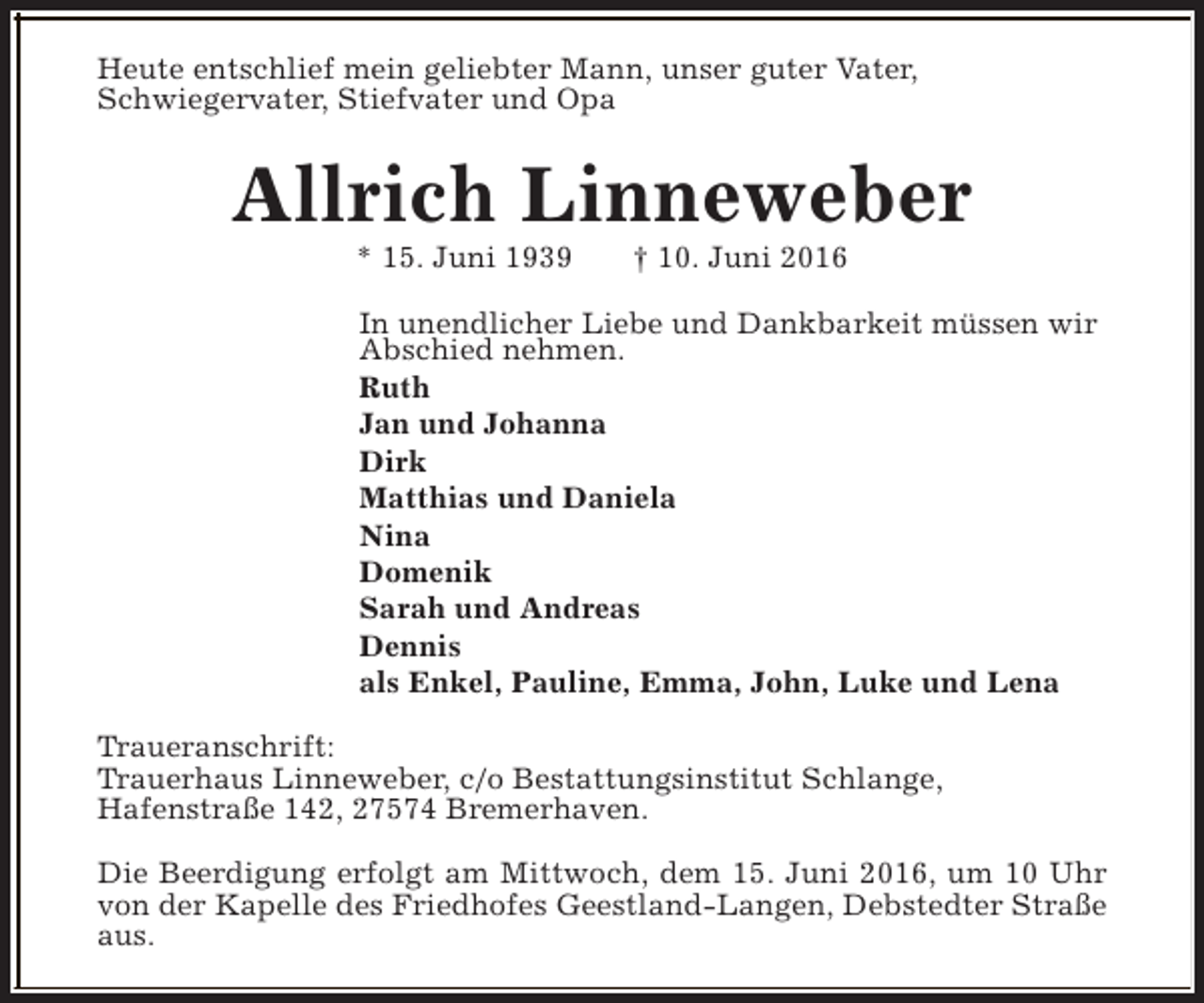<p>Heute entschlief mein geliebter Mann, unser guter Vater,<br />Schwiegervater, Stiefvater und Opa</p><p>Allrich Linneweber<br />* 15. Juni 1939</p><p>† 10. Juni 2016</p><p>In unendlicher Liebe und Dankbarkeit müssen wir<br />Abschied nehmen.<br />Ruth<br />Jan und Johanna<br />Dirk<br />Matthias und Daniela<br />Nina<br />Domenik<br />Sarah und Andreas<br />Dennis<br />als Enkel, Pauline, Emma, John, Luke und Lena<br />Traueranschrift:<br />Trauerhaus Linneweber, c/o Bestattungsinstitut Schlange,<br />Hafenstraße 142, 27574 Bremerhaven.<br />Die Beerdigung erfolgt am Mittwoch, dem 15. Juni 2016, um 10 Uhr<br />von der Kapelle des Friedhofes Geestland-Langen, Debstedter Straße<br />aus.</p>