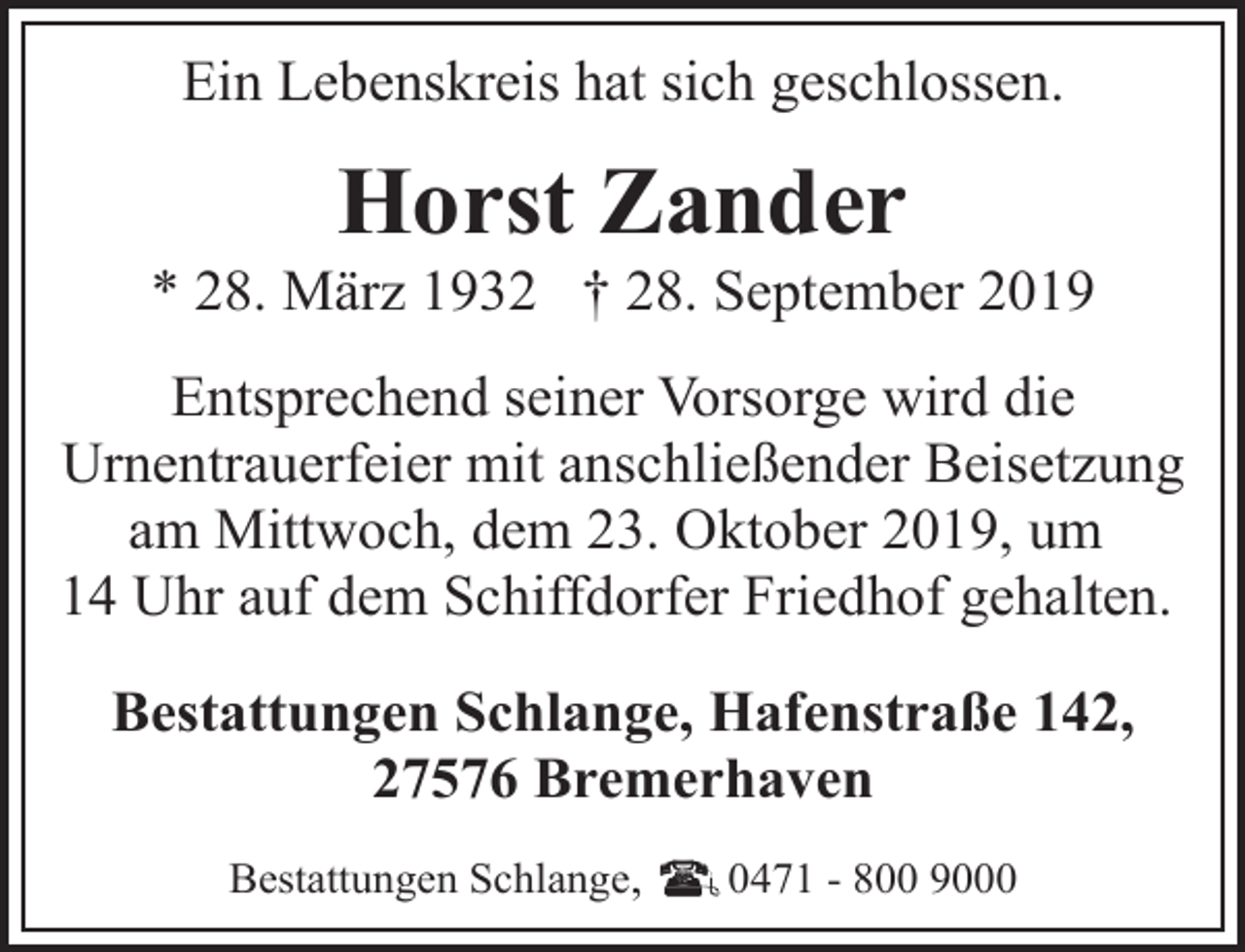 <p>Ein Lebenskreis hat sich geschlossen.</p><p>Horst Zander</p><p>* 28. März 1932 † 28. September 2019<br />Entsprechend seiner Vorsorge wird die<br />Urnentrauerfeier mit anschließender Beisetzung<br />am Mittwoch, dem 23. Oktober 2019, um<br />14 Uhr auf dem Schiffdorfer Friedhof gehalten.<br />Bestattungen Schlange, Hafenstraße 142,<br />27576 Bremerhaven<br />Bestattungen Schlange,</p><p>0471 - 800 9000</p>