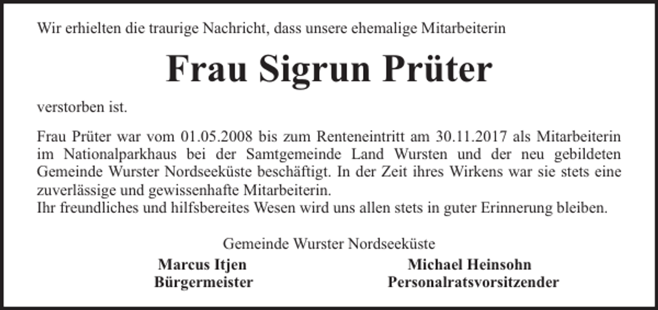 <p>Wir erhielten die traurige Nachricht, dass unsere ehemalige Mitarbeiterin</p><p>Frau Sigrun Prüter<br />verstorben ist.<br />Frau Prüter war vom 01.05.2008 bis zum Renteneintritt am 30.11.2017 als Mitarbeiterin<br />im Nationalparkhaus bei der Samtgemeinde Land Wursten und der neu gebildeten<br />Gemeinde Wurster Nordseeküste beschäftigt. In der Zeit ihres Wirkens war sie stets eine<br />zuverlässige und gewissenhafte Mitarbeiterin.<br />Ihr freundliches und hilfsbereites Wesen wird uns allen stets in guter Erinnerung bleiben.<br />Gemeinde Wurster Nordseeküste<br />Marcus Itjen<br />Michael Heinsohn<br />Bürgermeister<br />Personalratsvorsitzender</p>